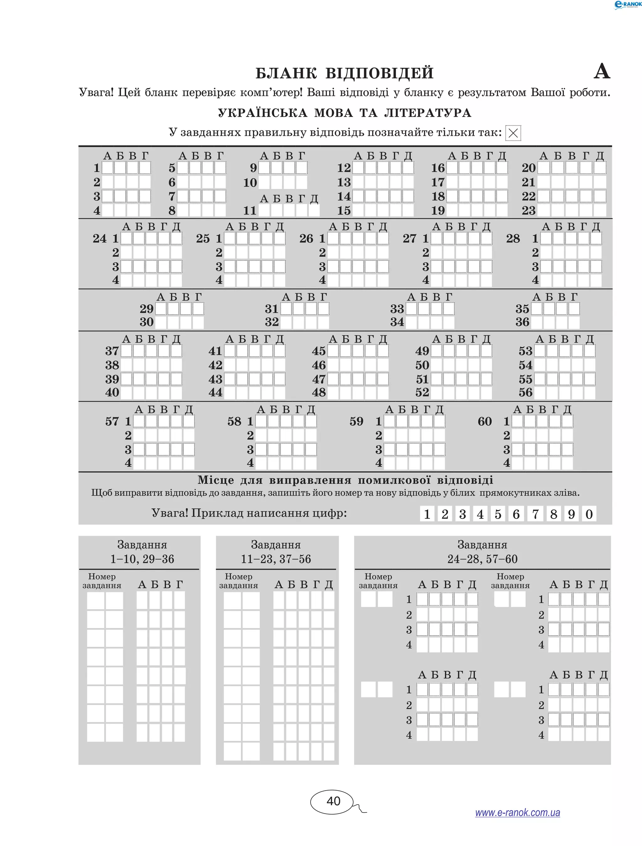 Бланк відповідей	 а
Увага! Цей бланк перевіряє комп’ютер! Ваші відповіді у бланку є результатом Вашої роботи.
Українська мова та література
У завданнях правильну відповідь позначайте тільки так:
А Б В Г А Б В Г А Б В Г А Б В Г Д А Б В Г Д А Б В Г Д
1 5 9 12 16 20
2 6 10 13 17 21
3 7 А Б В Г Д 14 18 22
4 8 11 15 19 23
А Б В Г Д А Б В Г Д А Б В Г Д А Б В Г Д А Б В Г Д
24 1 25 1 26 1 27 1 28 1
2 2 2 2 2
3 3 3 3 3
4 4 4 4 4
А Б В Г А Б В Г А Б В Г А Б В Г
29 31 33 35
30 32 34 36
А Б В Г Д А Б В Г Д А Б В Г Д А Б В Г Д А Б В Г Д
37 41 45 49 53
38 42 46 50 54
39 43 47 51 55
40 44 48 52 56
А Б В Г Д А Б В Г Д А Б В Г Д А Б В Г Д
57 1 58 1 59 1 60 1
2 2 2 2
3 3 3 3
4 4 4 4
Місце для виправлення помилкової відповіді
Щоб виправити відповідь до завдання, запишіть його номер та нову відповідь у білих прямокутниках зліва.
Увага! Приклад написання цифр: 1 2 3 4 5 6 7 8 9 0
Завдання
1–10, 29–36
Номер
завдання А Б В Г
Завдання
11–23, 37–56
Номер
завдання А Б В Г Д
Завдання
24–28, 57–60
Номер
завдання А Б В Г Д
Номер
завдання А Б В Г Д
1 1
2 2
3 3
4 4
А Б В Г Д А Б В Г Д
1 1
2 2
3 3
4 4
40
www.e-ranok.com.ua
 