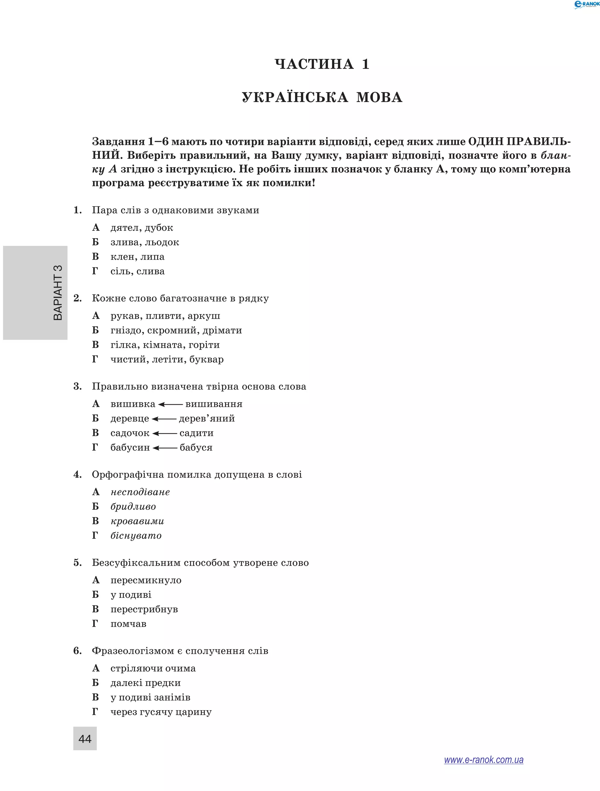 Варіант 3
44
ЧАСТИНА  1
Українська мова
Завдання 1–6 мають по чотири варіанти відповіді, серед яких лише ОДИН ПРАВИЛЬ­
НИЙ. Виберіть правильний, на Вашу думку, варіант відповіді, позначте його в блан-
ку А згідно з інструкцією. Не робіть інших позначок у бланку А, тому що комп’ютерна
програма реєструватиме їх як помилки!
1.	 Пара слів з однаковими звуками
А	 дятел, дубок
Б	 злива, льодок
В	 клен, липа
Г	 сіль, слива
2.	 Кожне слово багатозначне в рядку
А	 рукав, пливти, аркуш
Б	 гніздо, скромний, дрімати
В	 гілка, кімната, горіти
Г	 чистий, летіти, буквар
3.	 Правильно визначена твірна основа слова
А	 вишивка вишивання
Б	 деревце дерев’яний
В	 садочок садити
Г	 бабусин бабуся
4.	 Орфографічна помилка допущена в слові
А	 несподіване
Б	 бридливо
В	 кровавими
Г	 біснувато
5.	 Безсуфіксальним способом утворене слово
А	 пересмикнуло
Б	 у подиві
В	 перестрибнув
Г	 помчав
6.	 Фразеологізмом є сполучення слів
А	 стріляючи очима
Б	 далекі предки
В	 у подиві занімів
Г	 через гусячу царину
www.e-ranok.com.ua
 
