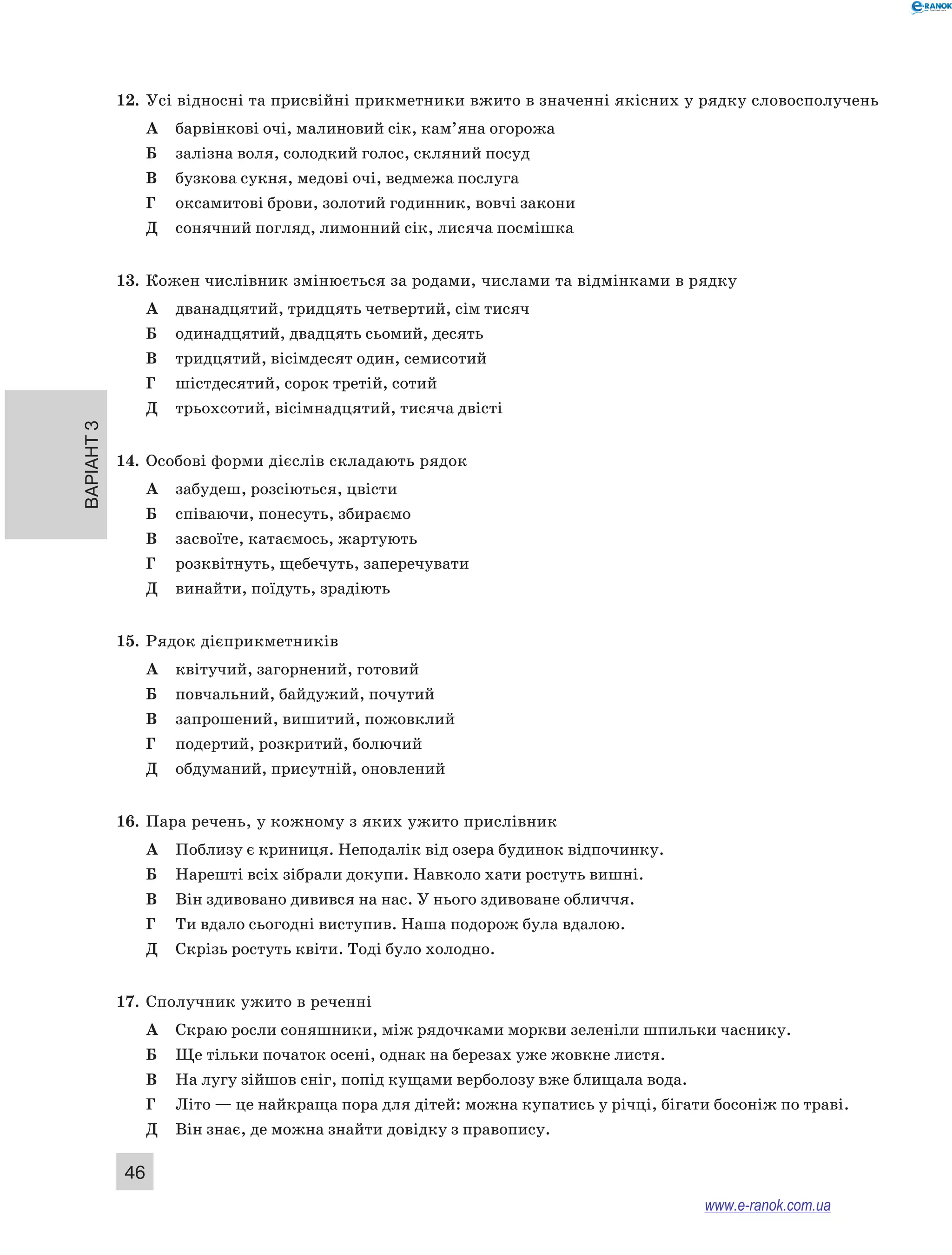 Варіант 3
46
12.	 Усі відносні та присвійні прикметники вжито в значенні якісних у рядку словосполучень
А	 барвінкові очі, малиновий сік, кам’яна огорожа
Б	 залізна воля, солодкий голос, скляний посуд
В	 бузкова сукня, медові очі, ведмежа послуга
Г	 оксамитові брови, золотий годинник, вовчі закони
Д	 сонячний погляд, лимонний сік, лисяча посмішка
13.	 Кожен числівник змінюється за родами, числами та відмінками в рядку
А	 дванадцятий, тридцять четвертий, сім тисяч
Б	 одинадцятий, двадцять сьомий, десять
В	 тридцятий, вісімдесят один, семисотий
Г	 шістдесятий, сорок третій, сотий
Д	 трьохсотий, вісімнадцятий, тисяча двісті
14.	 Особові форми дієслів складають рядок
А	 забудеш, розсіються, цвісти
Б	 співаючи, понесуть, збираємо
В	 засвоїте, катаємось, жартують
Г	 розквітнуть, щебечуть, заперечувати
Д	 винайти, поїдуть, зрадіють
15.	 Рядок дієприкметників
А	 квітучий, загорнений, готовий
Б	 повчальний, байдужий, почутий
В	 запрошений, вишитий, пожовклий
Г	 подертий, розкритий, болючий
Д	 обдуманий, присутній, оновлений
16.	 Пара речень, у кожному з яких ужито прислівник
А	 Поблизу є криниця. Неподалік від озера будинок відпочинку.
Б	 Нарешті всіх зібрали докупи. Навколо хати ростуть вишні.
В	 Він здивовано дивився на нас. У нього здивоване обличчя.
Г	 Ти вдало сьогодні виступив. Наша подорож була вдалою.
Д	 Скрізь ростуть квіти. Тоді було холодно.
17.	 Сполучник ужито в реченні
А	 Скраю росли соняшники, між рядочками моркви зеленіли шпильки часнику.
Б	 Ще тільки початок осені, однак на березах уже жовкне листя.
В	 На лугу зійшов сніг, попід кущами верболозу вже блищала вода.
Г	 Літо — це найкраща пора для дітей: можна купатись у річці, бігати босоніж по траві.
Д	 Він знає, де можна знайти довідку з правопису.
www.e-ranok.com.ua
 