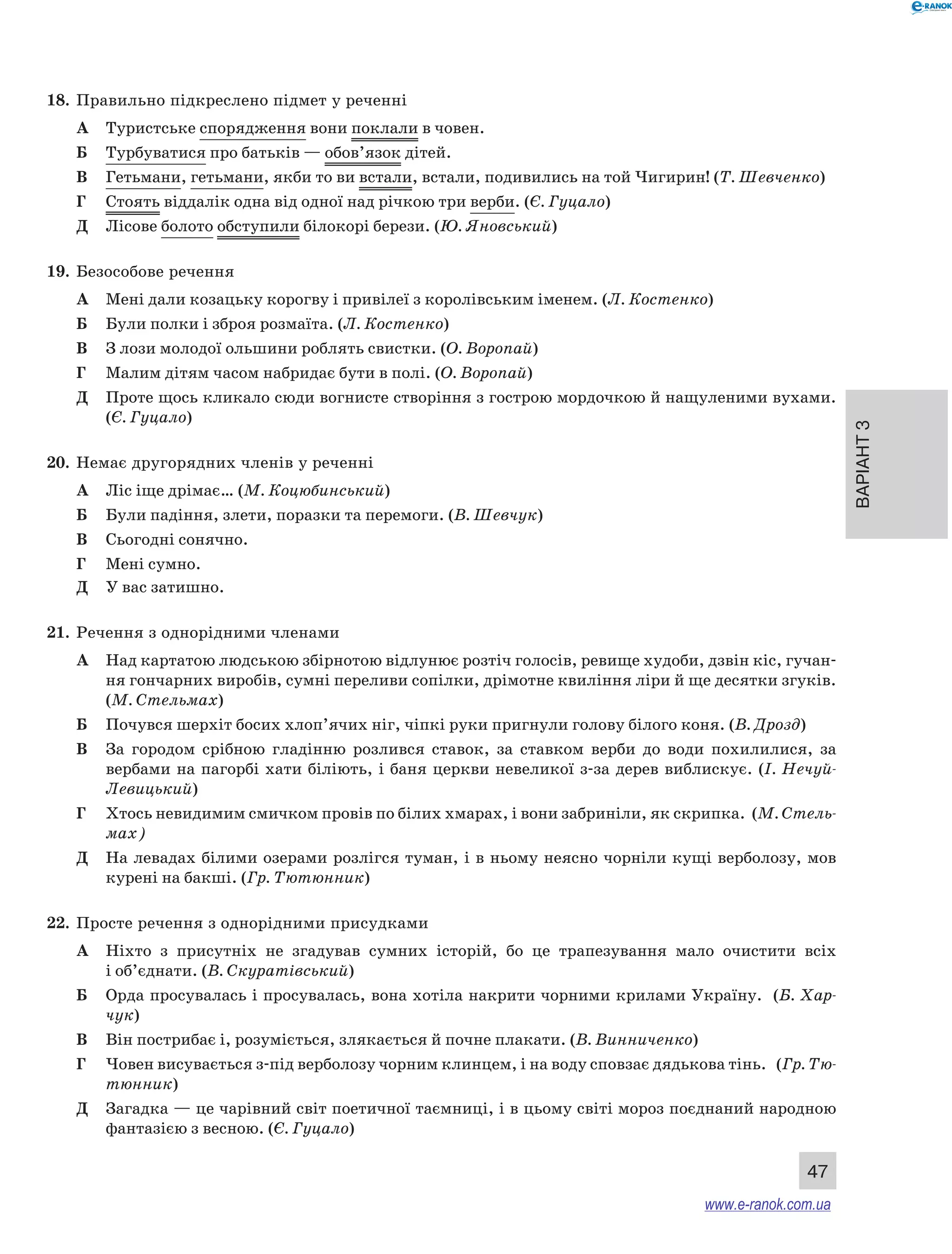 Варіант 3
47
18.	 Правильно підкреслено підмет у реченні
А	 Туристське спорядження вони поклали в човен.
Б	 Турбуватися про батьків — обов’язок дітей.
В	 Гетьмани, гетьмани, якби то ви встали, встали, подивились на той Чигирин! (Т. Шевченко)
Г	 Стоять віддалік одна від одної над річкою три верби. (Є. Гуцало)
Д	 Лісове болото обступили білокорі берези. (Ю. Яновський)
19.	 Безособове речення
А	 Мені дали козацьку корогву і привілеї з королівським іменем. (Л. Костенко)
Б	 Були полки і зброя розмаїта. (Л. Костенко)
В	 З лози молодої ольшини роблять свистки. (О. Воропай)
Г	 Малим дітям часом набридає бути в полі. (О. Воропай)
Д	 Проте щось кликало сюди вогнисте створіння з гострою мордочкою й нащуленими вухами.
(Є. Гуцало)
20.	 Немає другорядних членів у реченні
А	 Ліс іще дрімає… (М. Коцюбинський)
Б	 Були падіння, злети, поразки та перемоги. (В. Шевчук)
В	 Сьогодні сонячно.
Г	 Мені сумно.
Д	 У вас затишно.
21.	 Речення з однорідними членами
А	 Над картатою людською збірнотою відлунює розтіч голосів, ревище худоби, дзвін кіс, гучан-
ня гончарних виробів, сумні переливи сопілки, дрімотне квиління ліри й ще десятки згуків.
(М. Стельмах)
Б	 Почувся шерхіт босих хлоп’ячих ніг, чіпкі руки пригнули голову білого коня. (В. Дрозд)
В	 За  городом срібною гладінню розлився ставок, за ставком верби до води похилилися, за
вербами на пагорбі хати біліють, і баня церкви невеликої з-за дерев виблискує. (І. Нечуй-
Левицький)
Г	 Хтось невидимим смичком провів по білих хмарах, і вони забриніли, як скрипка. (М. Стель-
мах)
Д	 На левадах білими озерами розлігся туман, і в ньому неясно чорніли кущі верболозу, мов
курені на бакші. (Гр. Тютюнник)
22.	 Просте речення з однорідними присудками
А	 Ніхто з  присутніх не згадував сумних історій, бо це трапезування мало очистити всіх
і об’єднати. (В. Скуратівський)
Б	 Орда просувалась і просувалась, вона хотіла накрити чорними крилами Україну. (Б. Хар-
чук)
В	 Він пострибає і, розуміється, злякається й почне плакати. (В. Винниченко)
Г	 Човен висувається з-під верболозу чорним клинцем, і на воду сповзає дядькова тінь. (Гр. Тю-
тюнник)
Д	 Загадка — це чарівний світ поетичної таємниці, і в цьому світі мороз поєднаний народною
фантазією з весною. (Є. Гуцало)
www.e-ranok.com.ua
 