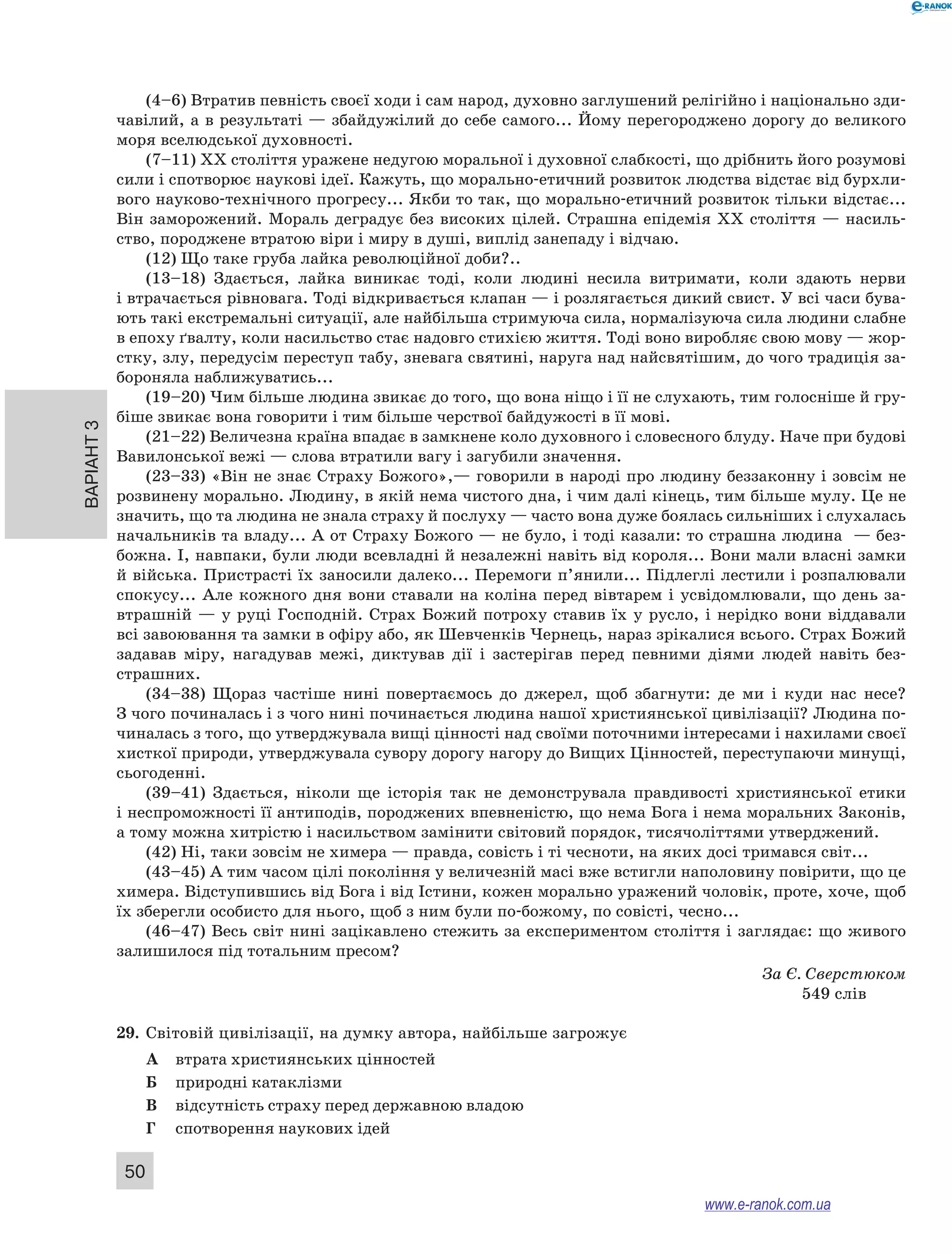 Варіант 3
50
(4–6) Втратив певність своєї ходи і сам народ, духовно заглушений релігійно і національно зди-
чавілий, а в результаті — збайдужілий до себе самого... Йому перегороджено дорогу до великого
моря вселюдської духовності.
(7–11) XX століття уражене недугою моральної і духовної слабкості, що дрібнить його розумові
сили і спотворює наукові ідеї. Кажуть, що морально-етичний розвиток людства відстає від бурхли-
вого науково-технічного прогресу... Якби то так, що морально-етичний розвиток тільки відстає...
Він заморожений. Мораль деградує без високих цілей. Страшна епідемія XX століття — насиль-
ство, породжене втратою віри і миру в душі, виплід занепаду і відчаю.
(12) Що таке груба лайка революційної доби?..
(13–18) Здається, лайка виникає тоді, коли людині несила витримати, коли здають нерви
і втрачається рівновага. Тоді відкривається клапан — і розлягається дикий свист. У всі часи бува-
ють такі екстремальні ситуації, але найбільша стримуюча сила, нормалізуюча сила людини слабне
в епоху ґвалту, коли насильство стає надовго стихією життя. Тоді воно виробляє свою мову — жор-
стку, злу, передусім переступ табу, зневага святині, наруга над найсвятішим, до чого традиція за-
бороняла наближуватись...
(19–20) Чим більше людина звикає до того, що вона ніщо і її не слухають, тим голосніше й гру-
біше звикає вона говорити і тим більше черствої байдужості в її мові.
(21–22) Величезна країна впадає в замкнене коло духовного і словесного блуду. Наче при будові
Вавилонської вежі — слова втратили вагу і загубили значення.
(23–33) «Він не знає Страху Божого»,— говорили в народі про людину беззаконну і зовсім не
розвинену морально. Людину, в якій нема чистого дна, і чим далі кінець, тим більше мулу. Це не
значить, що та людина не знала страху й послуху — часто вона дуже боялась сильніших і слухалась
начальників та владу... А от Страху Божого — не було, і тоді казали: то страшна людина  — без-
божна. І, навпаки, були люди всевладні й незалежні навіть від короля... Вони мали власні замки
й війська. Пристрасті їх заносили далеко... Перемоги п’янили... Підлеглі лестили і розпалювали
спокусу... Але кожного дня вони ставали на коліна перед вівтарем і усвідомлювали, що день за-
втрашній — у руці Господній. Страх Божий потроху ставив їх у русло, і нерідко вони віддавали
всі завоювання та замки в офіру або, як Шевченків Чернець, нараз зрікалися всього. Страх Божий
задавав міру, нагадував межі, диктував дії і  застерігав перед певними діями людей навіть без­
страшних.
(34–38) Щораз частіше нині повертаємось до джерел, щоб збагнути: де ми і  куди нас несе?
З чого починалась і з чого нині починається людина нашої християнської цивілізації? Людина по-
чиналась з того, що утверджувала вищі цінності над своїми поточними інтересами і нахилами своєї
хисткої природи, утверджувала сувору дорогу нагору до Вищих Цінностей, переступаючи минущі,
сьогоденні.
(39–41) Здається, ніколи ще історія так не демонструвала правдивості християнської етики
і неспроможності її антиподів, породжених впевненістю, що нема Бога і нема моральних Законів,
а тому можна хитрістю і насильством замінити світовий порядок, тисячоліттями утверджений.
(42) Ні, таки зовсім не химера — правда, совість і ті чесноти, на яких досі тримався світ...
(43–45) А тим часом цілі покоління у величезній масі вже встигли наполовину повірити, що це
химера. Відступившись від Бога і від Істини, кожен морально уражений чоловік, проте, хоче, щоб
їх зберегли особисто для нього, щоб з ним були по-божому, по совісті, чесно...
(46–47) Весь світ нині зацікавлено стежить за експериментом століття і заглядає: що живого
залишилося під тотальним пресом?
За Є. Сверстюком
549 слів
29.	 Світовій цивілізації, на думку автора, найбільше загрожує
А	 втрата християнських цінностей
Б	 природні катаклізми
В	 відсутність страху перед державною владою
Г	 спотворення наукових ідей
www.e-ranok.com.ua
 