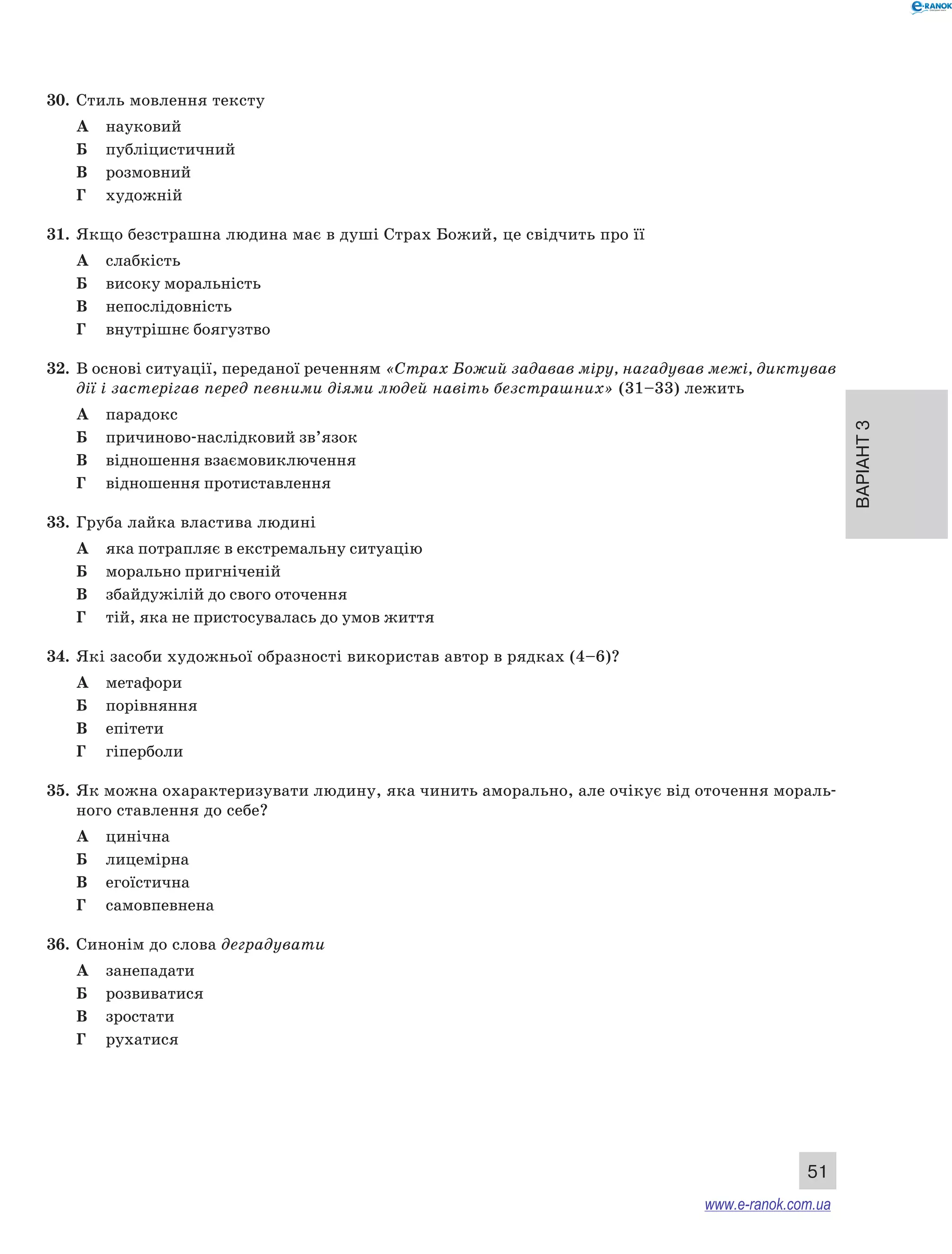 Варіант 3
51
30.	 Стиль мовлення тексту
А	 науковий
Б	 публіцистичний
В	 розмовний
Г	 художній
31.	 Якщо безстрашна людина має в душі Страх Божий, це свідчить про її
А	 слабкість
Б	 високу моральність
В	 непослідовність
Г	 внутрішнє боягузтво
32.	 В основі ситуації, переданої реченням «Страх Божий задавав міру, нагадував межі, диктував
дії і застерігав перед певними діями людей навіть безстрашних» (31–33) лежить
А	 парадокс
Б	 причиново-наслідковий зв’язок
В	 відношення взаємовиключення
Г	 відношення протиставлення
33.	 Груба лайка властива людині
А	 яка потрапляє в екстремальну ситуацію
Б	 морально пригніченій
В	 збайдужілій до свого оточення
Г	 тій, яка не пристосувалась до умов життя
34.	 Які засоби художньої образності використав автор в рядках (4–6)?
А	 метафори
Б	 порівняння
В	 епітети
Г	 гіперболи
35.	 Як можна охарактеризувати людину, яка чинить аморально, але очікує від оточення мораль-
ного ставлення до себе?
А	 цинічна
Б	 лицемірна
В	 егоїстична
Г	 самовпевнена
36.	 Синонім до слова деградувати
А	 занепадати
Б	 розвиватися
В	 зростати
Г	 рухатися
www.e-ranok.com.ua
 