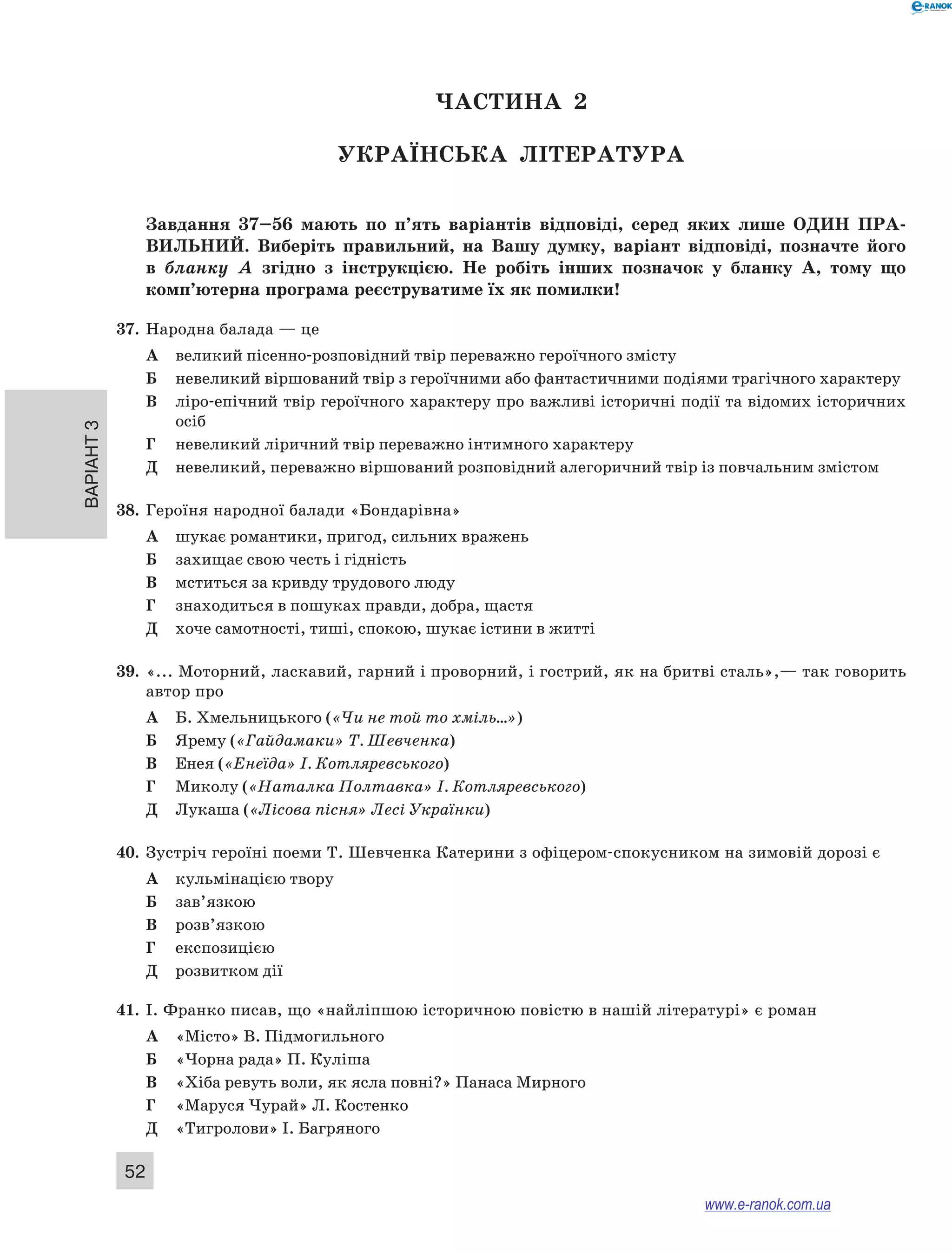 Варіант 3
52
ЧАСТИНА  2
Українська література
Завдання 37–56  мають по п’ять варіантів відповіді, серед яких лише ОДИН  ПРА­
ВИЛЬНИЙ.  Виберіть правильний, на Вашу думку, варіант відповіді, позначте його
в  бланку А  згідно з  інструкцією. Не  робіть інших позначок у  бланку А, тому що
комп’ютерна програма реєструватиме їх як помилки!
37.	 Народна балада — це
А	 великий пісенно-розповідний твір переважно героїчного змісту
Б	 невеликий віршований твір з героїчними або фантастичними подіями трагічного характеру
В	 ліро-епічний твір героїчного характеру про важливі історичні події та відомих історичних
осіб
Г	 невеликий ліричний твір переважно інтимного характеру
Д	 невеликий, переважно віршований розповідний алегоричний твір із повчальним змістом
38.	 Героїня народної балади «Бондарівна»
А	 шукає романтики, пригод, сильних вражень
Б	 захищає свою честь і гідність
В	 мститься за кривду трудового люду
Г	 знаходиться в пошуках правди, добра, щастя
Д	 хоче самотності, тиші, спокою, шукає істини в житті
39.	 «... Моторний, ласкавий, гарний і проворний, і гострий, як на бритві сталь»,— так говорить
автор про
А	 Б. Хмельницького («Чи не той то хміль…»)
Б	 Ярему («Гайдамаки» Т. Шевченка)
В	 Енея («Енеїда» І. Котляревського)
Г	 Миколу («Наталка Полтавка» І. Котляревського)
Д	 Лукаша («Лісова пісня» Лесі Українки)
40.	 Зустріч героїні поеми Т. Шевченка Катерини з офіцером-спокусником на зимовій дорозі є
А	 кульмінацією твору
Б	 зав’язкою
В	 розв’язкою
Г	 експозицією
Д	 розвитком дії
41.	 І. Франко писав, що «найліпшою історичною повістю в нашій літературі» є роман
А	 «Місто» В. Підмогильного
Б	 «Чорна рада» П. Куліша
В	 «Хіба ревуть воли, як ясла повні?» Панаса Мирного
Г	 «Маруся Чурай» Л. Костенко
Д	 «Тигролови» І. Багряного
www.e-ranok.com.ua
 