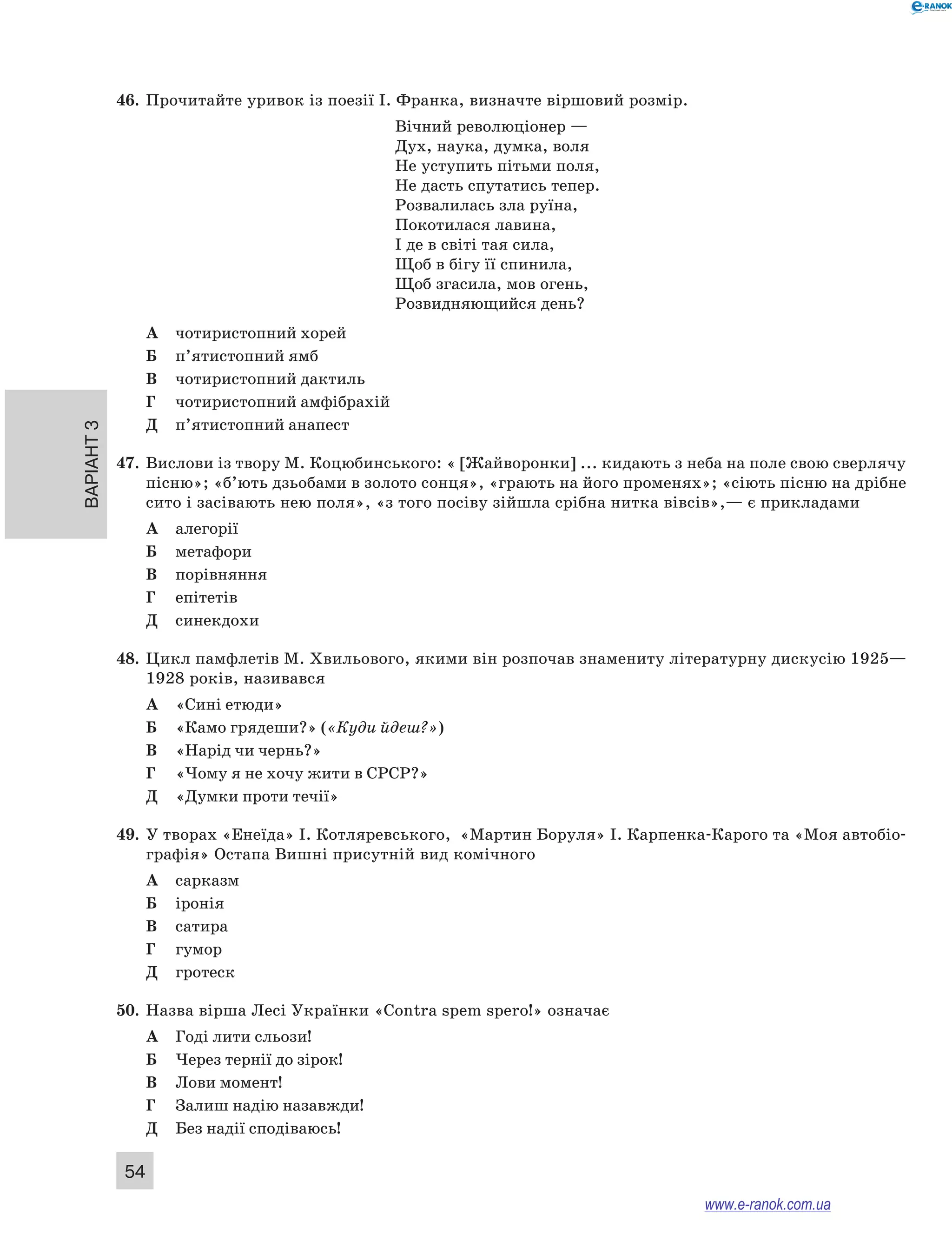 Варіант 3
54
46.	 Прочитайте уривок із поезії І. Франка, визначте віршовий розмір.
Вічний революціонер —
Дух, наука, думка, воля
Не уступить пітьми поля,
Не дасть спутатись тепер.
Розвалилась зла руїна,
Покотилася лавина,
І де в світі тая сила,
Щоб в бігу її спинила,
Щоб згасила, мов огень,
Розвидняющийся день?
А	 чотиристопний хорей
Б	 п’ятистопний ямб
В	 чотиристопний дактиль
Г	 чотиристопний амфібрахій
Д	 п’ятистопний анапест
47.	 Вислови із твору М. Коцюбинського: « [Жайворонки] ... кидають з неба на поле свою сверлячу
пісню»; «б’ють дзьобами в золото сонця», «грають на його променях»; «сіють пісню на дрібне
сито і засівають нею поля», «з того посіву зійшла срібна нитка вівсів»,— є прикладами
А	 алегорії
Б	 метафори
В	 порівняння
Г	 епітетів
Д	 синекдохи
48.	 Цикл памфлетів М. Хвильового, якими він розпочав знамениту літературну дискусію 1925—
1928 років, називався
А	 «Сині етюди»
Б	 «Камо грядеши?» («Куди йдеш?»)
В	 «Нарід чи чернь?»
Г	 «Чому я не хочу жити в СРСР?»
Д	 «Думки проти течії»
49.	 У творах «Енеїда» І. Котляревського, «Мартин Боруля» І. Карпенка-Карого та «Моя автобіо-
графія» Остапа Вишні присутній вид комічного
А	 сарказм
Б	 іронія
В	 сатира
Г	 гумор
Д	 гротеск
50.	 Назва вірша Лесі Українки «Contra spem spero!» означає
А	 Годі лити сльози!
Б	 Через тернії до зірок!
В	 Лови момент!
Г	 Залиш надію назавжди!
Д	 Без надії сподіваюсь!
www.e-ranok.com.ua
 