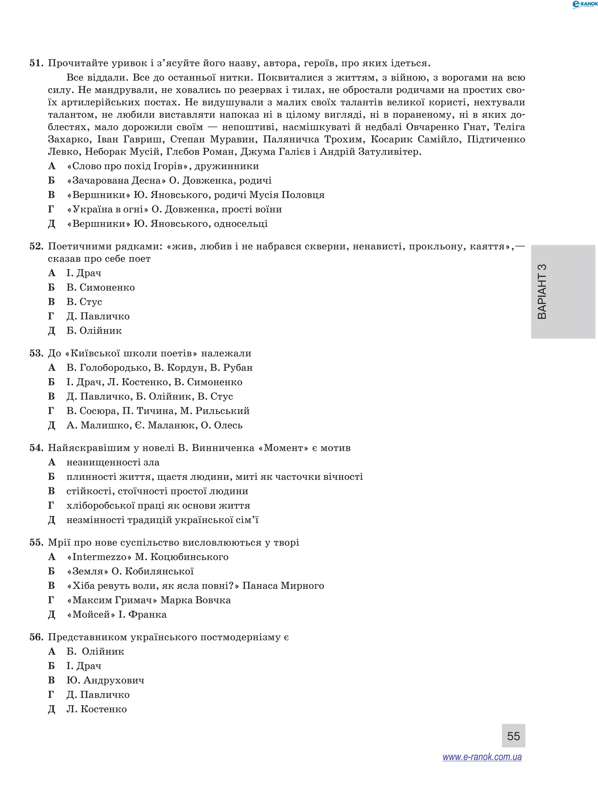 Варіант 3
55
51.	 Прочитайте уривок і з’ясуйте його назву, автора, героїв, про яких ідеться.
Все віддали. Все до останньої нитки. Поквиталися з життям, з війною, з ворогами на всю
силу. Не мандрували, не ховались по резервах і тилах, не обростали родичами на простих сво-
їх артилерійських постах. Не видушували з малих своїх талантів великої користі, нехтували
талантом, не любили виставляти напоказ ні в цілому вигляді, ні в пораненому, ні в яких до-
блестях, мало дорожили своїм — непоштиві, насмішкуваті й  недбалі Овчаренко Гнат, Теліга
Захарко, Іван Гавриш, Степан Муравин, Паляничка Трохим, Косарик Самійло, Підтиченко
Левко, Неборак Мусій, Глєбов Роман, Джума Галієв і Андрій Затуливітер.
А	 «Слово про похід Ігорів», дружинники
Б	 «Зачарована Десна» О. Довженка, родичі
В	 «Вершники» Ю. Яновського, родичі Мусія Половця
Г	 «Україна в огні» О. Довженка, прості воїни
Д	 «Вершники» Ю. Яновського, односельці
52.	 Поетичними рядками: «жив, любив і не набрався скверни, ненависті, прокльону, каяття»,—
сказав про себе поет
А	 І. Драч
Б	 В. Симоненко
В	 В. Стус
Г	 Д. Павличко
Д	 Б. Олійник
53.	 До «Київської школи поетів» належали
А	 В. Голобородько, В. Кордун, В. Рубан
Б	 І. Драч, Л. Костенко, В. Симоненко
В	 Д. Павличко, Б. Олійник, В. Стус
Г	 В. Сосюра, П. Тичина, М. Рильський
Д	 А. Малишко, Є. Маланюк, О. Олесь
54.	 Найяскравішим у новелі В. Винниченка «Момент» є мотив
А	 незнищенності зла
Б	 плинності життя, щастя людини, миті як часточки вічності
В	 стійкості, стоїчності простої людини
Г	 хліборобської праці як основи життя
Д	 незмінності традицій української сім’ї
55.	 Мрії про нове суспільство висловлюються у творі
А	 «Intermezzo» М. Коцюбинського
Б	 «Земля» О. Кобилянської
В	 «Хіба ревуть воли, як ясла повні?» Панаса Мирного
Г	 «Максим Гримач» Марка Вовчка
Д	 «Мойсей» І. Франка
56.	 Представником українського постмодернізму є 
А	 Б.  Олійник
Б	 І. Драч
В	 Ю. Андрухович
Г	 Д. Павличко
Д	 Л. Костенко
www.e-ranok.com.ua
 