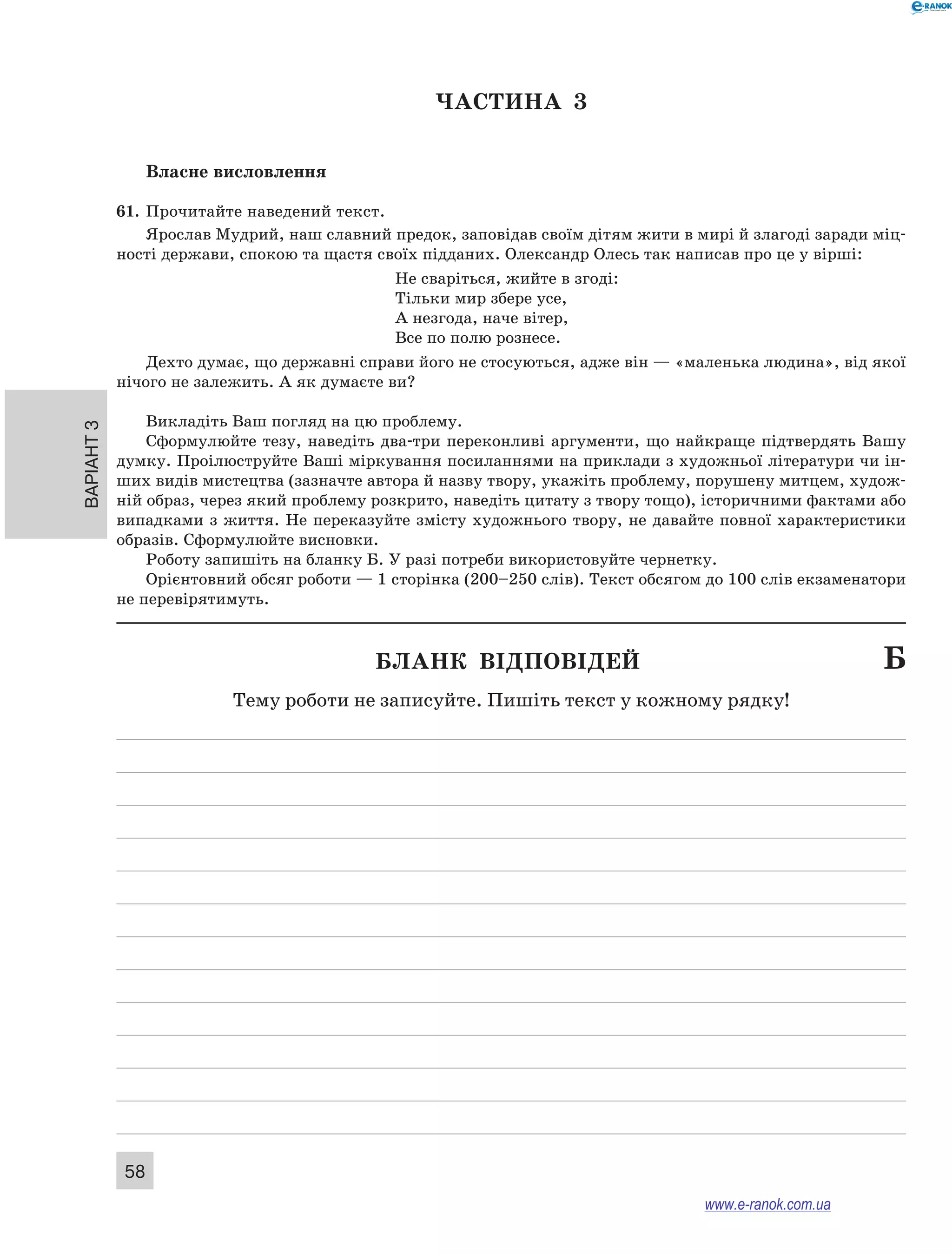 Варіант 3
58
ЧАСТИНА  3
Власне висловлення
61.	 Прочитайте наведений текст.
Ярослав Мудрий, наш славний предок, заповідав своїм дітям жити в мирі й злагоді заради міц-
ності держави, спокою та щастя своїх підданих. Олександр Олесь так написав про це у вірші:
Не сваріться, жийте в згоді:
Тільки мир збере усе,
А незгода, наче вітер,
Все по полю рознесе.
Дехто думає, що державні справи його не стосуються, адже він — «маленька людина», від якої
нічого не залежить. А як думаєте ви?
Викладіть Ваш погляд на цю проблему.
Сформулюйте тезу, наведіть два-три переконливі аргументи, що найкраще підтвердять Вашу
думку. Проілюструйте Ваші міркування посиланнями на приклади з художньої літератури чи ін-
ших видів мистецтва (зазначте автора й назву твору, укажіть проблему, порушену митцем, худож-
ній образ, через який проблему розкрито, наведіть цитату з твору тощо), історичними фактами або
випадками з життя. Не переказуйте змісту художнього твору, не давайте повної характеристики
образів. Сформулюйте висновки.
Роботу запишіть на бланку Б. У разі потреби використовуйте чернетку.
Орієнтовний обсяг роботи — 1 сторінка (200–250 слів). Текст обсягом до 100 слів екзаменатори
не перевірятимуть.
	 Бланк відповідей	 Б
Тему роботи не записуйте. Пишіть текст у кожному рядку!
www.e-ranok.com.ua
 