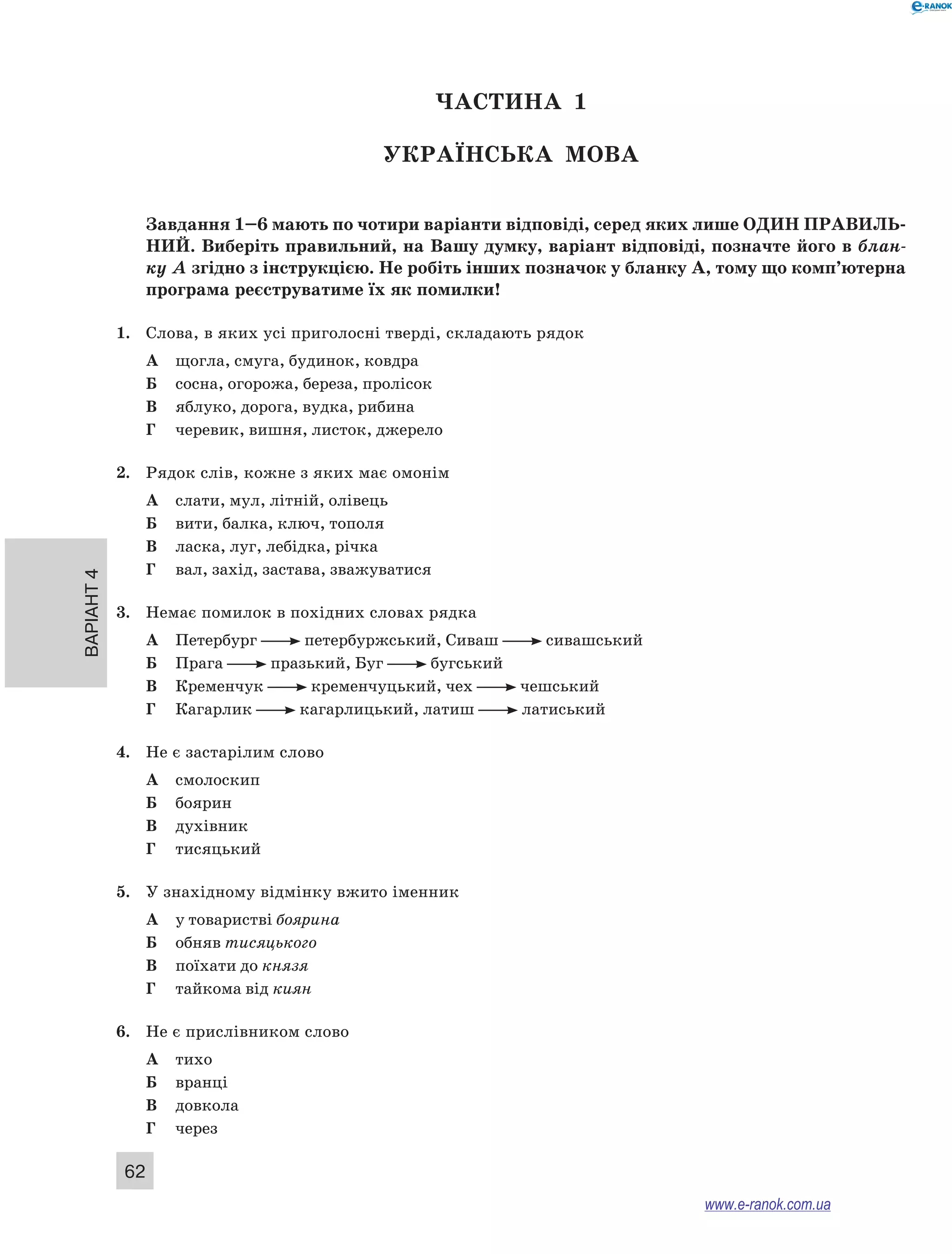 Варіант 4
62
ЧАСТИНА  1
Українська мова
Завдання 1–6 мають по чотири варіанти відповіді, серед яких лише ОДИН ПРАВИЛЬ­
НИЙ. Виберіть правильний, на Вашу думку, варіант відповіді, позначте його в блан-
ку А згідно з інструкцією. Не робіть інших позначок у бланку А, тому що комп’ютерна
програма реєструватиме їх як помилки!
1.	 Слова, в яких усі приголосні тверді, складають рядок
А	 щогла, смуга, будинок, ковдра
Б	 сосна, огорожа, береза, пролісок
В	 яблуко, дорога, вудка, рибина
Г	 черевик, вишня, листок, джерело
2.	 Рядок слів, кожне з яких має омонім
А	 слати, мул, літній, олівець
Б	 вити, балка, ключ, тополя
В	 ласка, луг, лебідка, річка
Г	 вал, захід, застава, зважуватися
3.	 Немає помилок в похідних словах рядка
А	 Петербург   петербуржський, Сиваш   сивашський
Б	 Прага   празький, Буг   бугський
В	 Кременчук   кременчуцький, чех   чешський
Г	 Кагарлик   кагарлицький, латиш   латиський
4.	 Не є застарілим слово
А	 смолоскип
Б	 боярин
В	 духівник
Г	 тисяцький
5.	 У знахідному відмінку вжито іменник
А	 у товаристві боярина
Б	 обняв тисяцького
В	 поїхати до князя
Г	 тайкома від киян
6.	 Не є прислівником слово
А	 тихо
Б	 вранці
В	 довкола
Г	 через
www.e-ranok.com.ua
 
