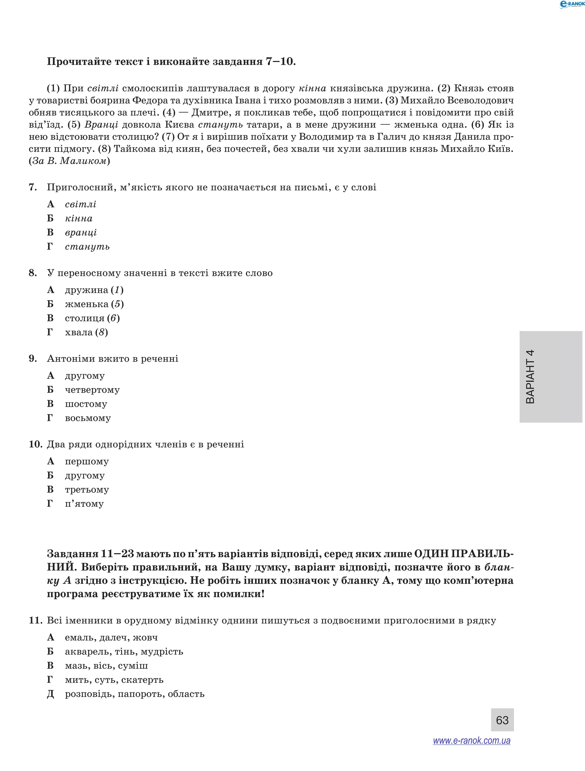 Варіант 4
63
Прочитайте текст і виконайте завдання 7–10.
(1) При світлі смолоскипів лаштувалася в дорогу кінна князівська дружина. (2) Князь стояв
у товаристві боярина Федора та духівника Івана і тихо розмовляв з ними. (3) Михайло Всеволодович
обняв тисяцького за плечі. (4) — Дмитре, я покликав тебе, щоб попрощатися і повідомити про свій
від’їзд. (5) Вранці довкола Києва стануть татари, а в мене дружини — жменька одна. (6) Як із
нею відстоювати столицю? (7) От я і вирішив поїхати у Володимир та в Галич до князя Данила про-
сити підмогу. (8) Тайкома від киян, без почестей, без хвали чи хули залишив князь Михайло Київ.
(За В. Маликом)
7.	 Приголосний, м’якість якого не позначається на письмі, є у слові
А	 світлі
Б	 кінна
В	 вранці
Г	 стануть
8.	 У переносному значенні в тексті вжите слово
А	 дружина (1)
Б	 жменька (5)
В	 столиця (6)
Г	 хвала (8)
9.	 Антоніми вжито в реченні
А	 другому
Б	 четвертому
В	 шостому
Г	 восьмому
10.	 Два ряди однорідних членів є в реченні
А	 першому
Б	 другому
В	 третьому
Г	 п’ятому
Завдання 11–23 мають по п’ять варіантів відповіді, серед яких лише ОДИН ПРАВИЛЬ­
НИЙ. Виберіть правильний, на Вашу думку, варіант відповіді, позначте його в блан-
ку А згідно з інструкцією. Не робіть інших позначок у бланку А, тому що комп’ютерна
програма реєструватиме їх як помилки!
11.	 Всі іменники в орудному відмінку однини пишуться з подвоєними приголосними в рядку
А	 емаль, далеч, жовч
Б	 акварель, тінь, мудрість
В	 мазь, вісь, суміш
Г	 мить, суть, скатерть
Д	 розповідь, папороть, область
www.e-ranok.com.ua
 