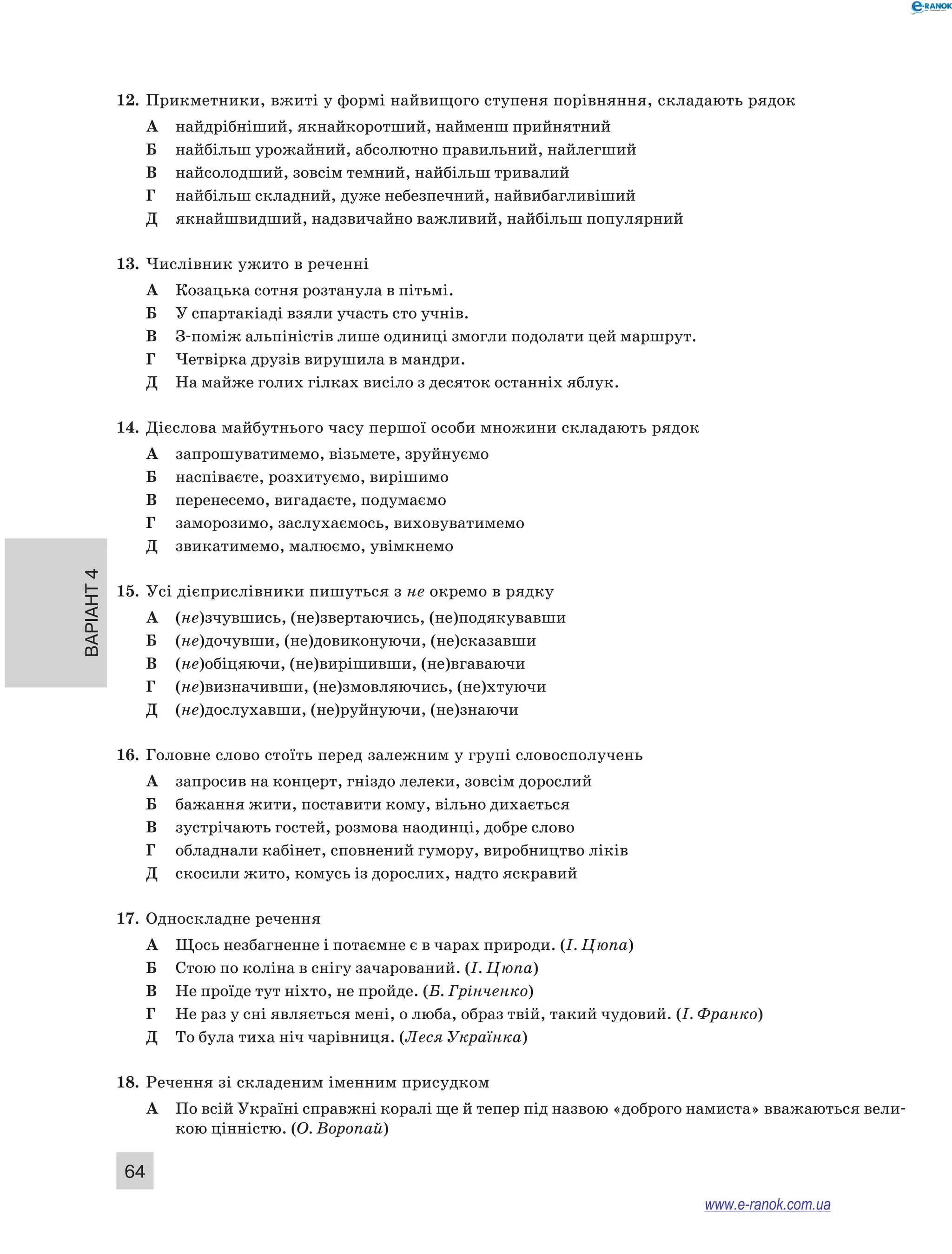 Варіант 4
64
12.	 Прикметники, вжиті у формі найвищого ступеня порівняння, складають рядок
А	 найдрібніший, якнайкоротший, найменш прийнятний
Б	 найбільш урожайний, абсолютно правильний, найлегший
В	 найсолодший, зовсім темний, найбільш тривалий
Г	 найбільш складний, дуже небезпечний, найвибагливіший
Д	 якнайшвидший, надзвичайно важливий, найбільш популярний
13.	 Числівник ужито в реченні
А	 Козацька сотня розтанула в пітьмі.
Б	 У спартакіаді взяли участь сто учнів.
В	 З-поміж альпіністів лише одиниці змогли подолати цей маршрут.
Г	 Четвірка друзів вирушила в мандри.
Д	 На майже голих гілках висіло з десяток останніх яблук.
14.	 Дієслова майбутнього часу першої особи множини складають рядок
А	 запрошуватимемо, візьмете, зруйнуємо
Б	 наспіваєте, розхитуємо, вирішимо
В	 перенесемо, вигадаєте, подумаємо
Г	 заморозимо, заслухаємось, виховуватимемо
Д	 звикатимемо, малюємо, увімкнемо
15.	 Усі дієприслівники пишуться з не окремо в рядку
А	 (не)зчувшись, (не)звертаючись, (не)подякувавши
Б	 (не)дочувши, (не)довиконуючи, (не)сказавши
В	 (не)обіцяючи, (не)вирішивши, (не)вгаваючи
Г	 (не)визначивши, (не)змовляючись, (не)хтуючи
Д	 (не)дослухавши, (не)руйнуючи, (не)знаючи
16.	 Головне слово стоїть перед залежним у групі словосполучень
А	 запросив на концерт, гніздо лелеки, зовсім дорослий
Б	 бажання жити, поставити кому, вільно дихається
В	 зустрічають гостей, розмова наодинці, добре слово
Г	 обладнали кабінет, сповнений гумору, виробництво ліків
Д	 скосили жито, комусь із дорослих, надто яскравий
17.	 Односкладне речення
А	 Щось незбагненне і потаємне є в чарах природи. (І. Цюпа)
Б	 Стою по коліна в снігу зачарований. (І. Цюпа)
В	 Не проїде тут ніхто, не пройде. (Б. Грінченко)
Г	 Не раз у сні являється мені, о люба, образ твій, такий чудовий. (І. Франко)
Д	 То була тиха ніч чарівниця. (Леся Українка)
18.	 Речення зі складеним іменним присудком
А	 По всій Україні справжні коралі ще й тепер під назвою «доброго намиста» вважаються вели-
кою цінністю. (О. Воропай)
www.e-ranok.com.ua
 