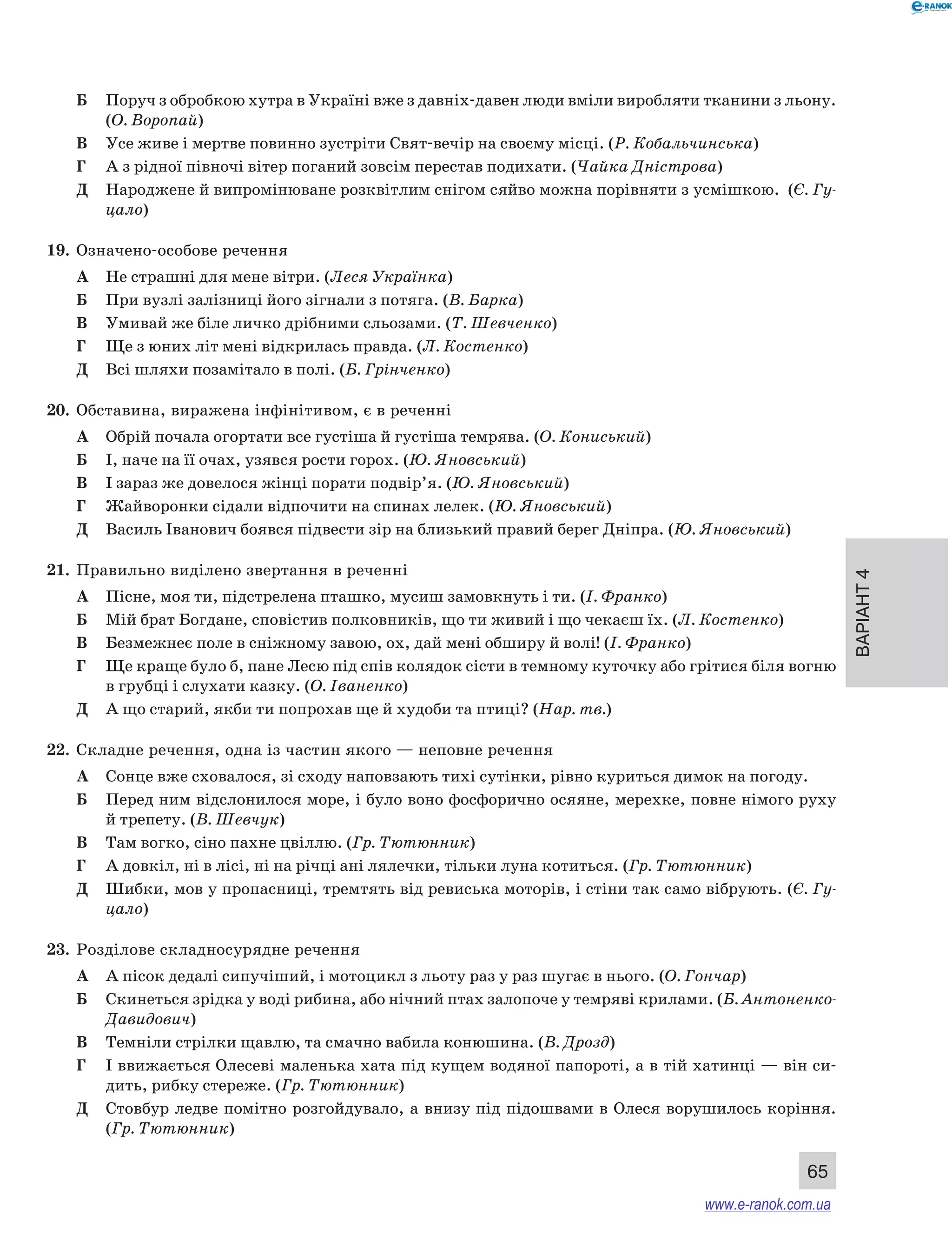 Варіант 4
65
Б	 Поруч з обробкою хутра в Україні вже з давніх-давен люди вміли виробляти тканини з льону.
(О. Воропай)
В	 Усе живе і мертве повинно зустріти Свят-вечір на своєму місці. (Р. Кобальчинська)
Г	 А з рідної півночі вітер поганий зовсім перестав подихати. (Чайка Дністрова)
Д	 Народжене й випромінюване розквітлим снігом сяйво можна порівняти з усмішкою. (Є. Гу­
цало)
19.	 Означено-особове речення
А	 Не страшні для мене вітри. (Леся Українка)
Б	 При вузлі залізниці його зігнали з потяга. (В. Барка)
В	 Умивай же біле личко дрібними сльозами. (Т. Шевченко)
Г	 Ще з юних літ мені відкрилась правда. (Л. Костенко)
Д	 Всі шляхи позамітало в полі. (Б. Грінченко)
20.	 Обставина, виражена інфінітивом, є в реченні
А	 Обрій почала огортати все густіша й густіша темрява. (О. Кониський)
Б	 І, наче на її очах, узявся рости горох. (Ю. Яновський)
В	 І зараз же довелося жінці порати подвір’я. (Ю. Яновський)
Г	 Жайворонки сідали відпочити на спинах лелек. (Ю. Яновський)
Д	 Василь Іванович боявся підвести зір на близький правий берег Дніпра. (Ю. Яновський)
21.	 Правильно виділено звертання в реченні
А	 Пісне, моя ти, підстрелена пташко, мусиш замовкнуть і ти. (І. Франко)
Б	 Мій брат Богдане, сповістив полковників, що ти живий і що чекаєш їх. (Л. Костенко)
В	 Безмежнеє поле в сніжному завою, ох, дай мені обширу й волі! (І. Франко)
Г	 Ще краще було б, пане Лесю під спів колядок сісти в темному куточку або грітися біля вогню
в грубці і слухати казку. (О. Іваненко)
Д	 А що старий, якби ти попрохав ще й худоби та птиці? (Нар. тв.)
22.	 Складне речення, одна із частин якого — неповне речення
А	 Сонце вже сховалося, зі сходу наповзають тихі сутінки, рівно куриться димок на погоду.
Б	 Перед ним відслонилося море, і було воно фосфорично осяяне, мерехке, повне німого руху
й трепету. (В. Шевчук)
В	 Там вогко, сіно пахне цвіллю. (Гр. Тютюнник)
Г	 А довкіл, ні в лісі, ні на річці ані лялечки, тільки луна котиться. (Гр. Тютюнник)
Д	 Шибки, мов у пропасниці, тремтять від ревиська моторів, і стіни так само вібрують. (Є. Гу­
цало)
23.	 Розділове складносурядне речення
А	 А пісок дедалі сипучіший, і мотоцикл з льоту раз у раз шугає в нього. (О. Гончар)
Б	 Скинеться зрідка у воді рибина, або нічний птах залопоче у темряві крилами. (Б. Антоненко-
Давидович)
В	 Темніли стрілки щавлю, та смачно вабила конюшина. (В. Дрозд)
Г	 І ввижається Олесеві маленька хата під кущем водяної папороті, а в тій хатинці — він си-
дить, рибку стереже. (Гр. Тютюнник)
Д	 Стовбур ледве помітно розгойдувало, а внизу під підошвами в Олеся ворушилось коріння.
(Гр. Тютюнник)
www.e-ranok.com.ua
 