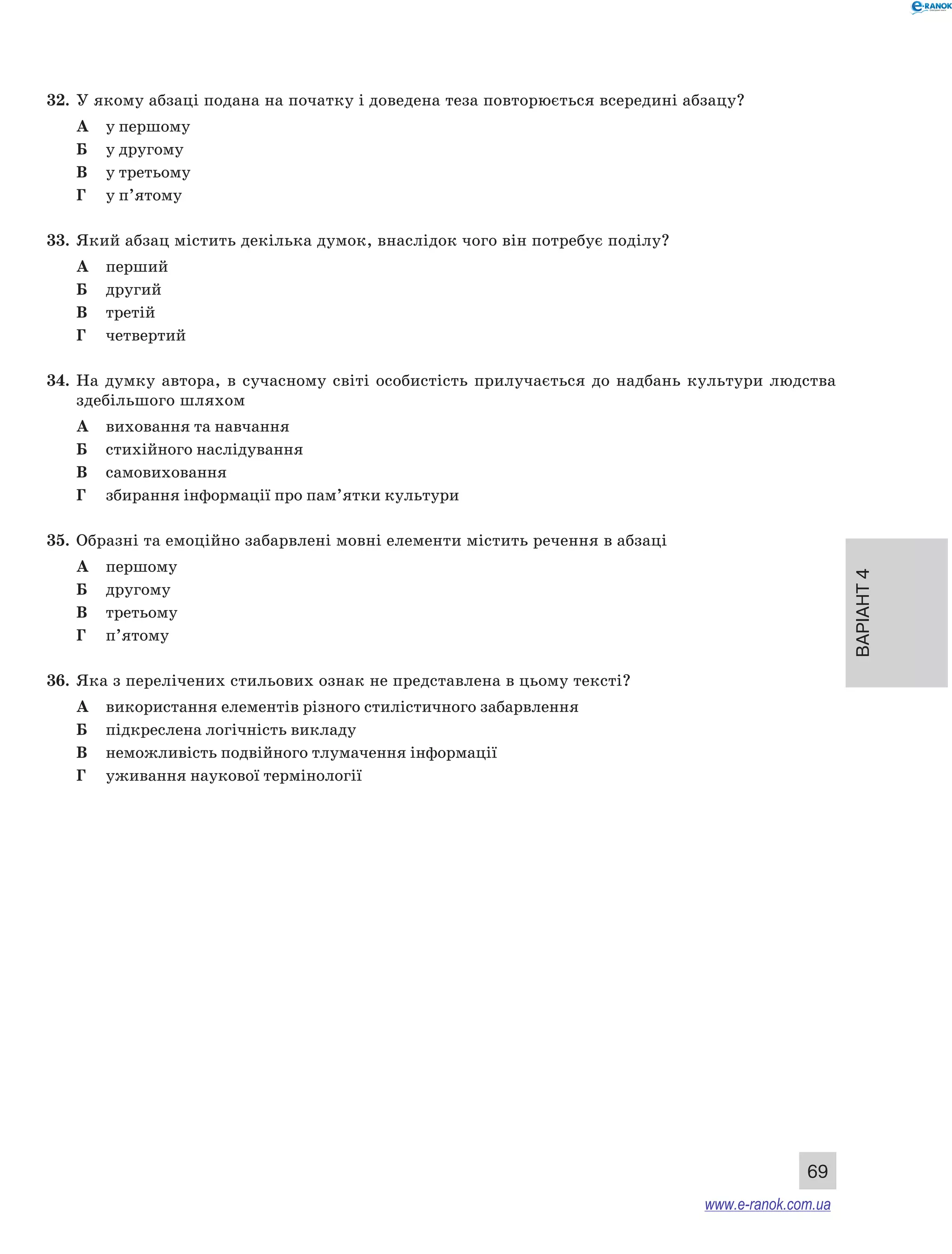 Варіант 4
69
32.	 У якому абзаці подана на початку і доведена теза повторюється всередині абзацу?
А	 у першому
Б	 у другому
В	 у третьому
Г	 у п’ятому
33.	 Який абзац містить декілька думок, внаслідок чого він потребує поділу?
А	 перший
Б	 другий
В	 третій
Г	 четвертий
34.	 На  думку автора, в  сучасному світі особистість прилучається до надбань культури людства
здебільшого шляхом
А	 виховання та навчання
Б	 стихійного наслідування
В	 самовиховання
Г	 збирання інформації про пам’ятки культури
35.	 Образні та емоційно забарвлені мовні елементи містить речення в абзаці
А	 першому
Б	 другому
В	 третьому
Г	 п’ятому
36.	 Яка з перелічених стильових ознак не представлена в цьому тексті?
А	 використання елементів різного стилістичного забарвлення
Б	 підкреслена логічність викладу
В	 неможливість подвійного тлумачення інформації
Г	 уживання наукової термінології
www.e-ranok.com.ua
 