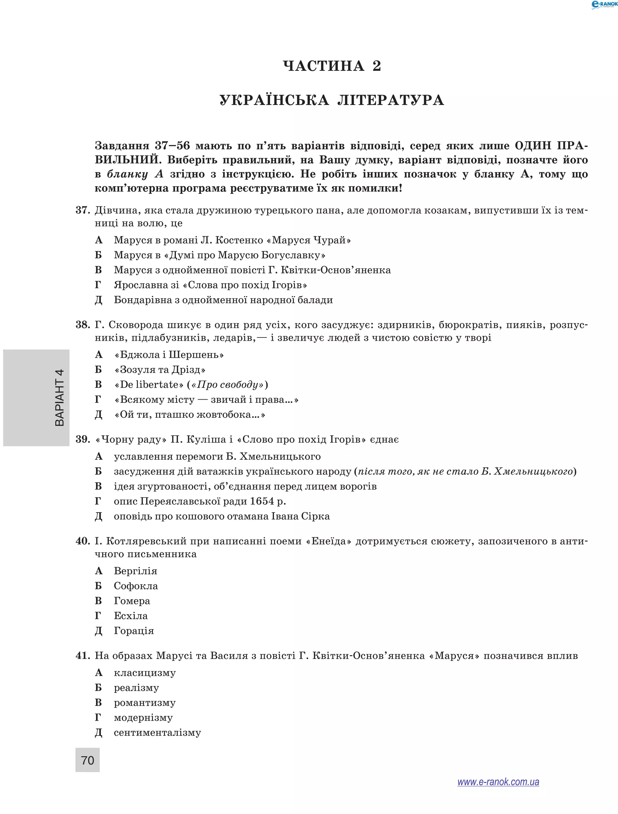 Варіант 4
70
ЧАСТИНА  2
Українська література
Завдання 37–56  мають по п’ять варіантів відповіді, серед яких лише ОДИН  ПРА­
ВИЛЬНИЙ.  Виберіть правильний, на Вашу думку, варіант відповіді, позначте його
в  бланку А  згідно з  інструкцією. Не  робіть інших позначок у  бланку А, тому що
комп’ютерна програма реєструватиме їх як помилки!
37.	 Дівчина, яка стала дружиною турецького пана, але допомогла козакам, випустивши їх із тем-
ниці на волю, це
А	 Маруся в романі Л. Костенко «Маруся Чурай»
Б	 Маруся в «Думі про Марусю Богуславку»
В	 Маруся з однойменної повісті Г. Квітки-Основ’яненка
Г	 Ярославна зі «Слова про похід Ігорів»
Д	 Бондарівна з однойменної народної балади
38.	 Г. Сковорода шикує в один ряд усіх, кого засуджує: здирників, бюрократів, пияків, розпус-
ників, підлабузників, ледарів,— і звеличує людей з чистою совістю у творі
А	 «Бджола і Шершень»
Б	 «Зозуля та Дрізд»
В	 «De libertate» («Про свободу»)
Г	 «Всякому місту — звичай і права…»
Д	 «Ой ти, пташко жовтобока…»
39.	 «Чорну раду» П. Куліша і «Слово про похід Ігорів» єднає
А	 уславлення перемоги Б. Хмельницького
Б	 засудження дій ватажків українського народу (після того, як не стало Б. Хмельницького)
В	 ідея згуртованості, об’єднання перед лицем ворогів
Г	 опис Переяславської ради 1654 р.
Д	 оповідь про кошового отамана Івана Сірка
40.	 І. Котляревський при написанні поеми «Енеїда» дотримується сюжету, запозиченого в анти-
чного письменника
А	 Вергілія
Б	 Софокла
В	 Гомера
Г	 Есхіла
Д	 Горація
41.	 На образах Марусі та Василя з повісті Г. Квітки-Основ’яненка «Маруся» позначився вплив
А	 класицизму
Б	 реалізму
В	 романтизму
Г	 модернізму
Д	 сентименталізму
www.e-ranok.com.ua
 