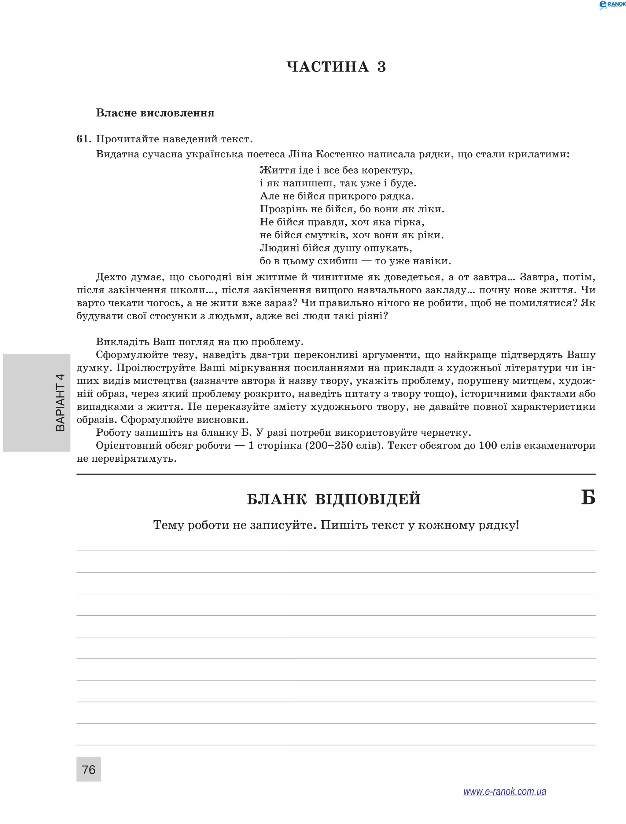 Варіант 4
76
ЧАСТИНА  3
Власне висловлення
61.	 Прочитайте наведений текст.
Видатна сучасна українська поетеса Ліна Костенко написала рядки, що стали крилатими:
Життя іде і все без коректур,
і як напишеш, так уже і буде.
Але не бійся прикрого рядка.
Прозрінь не бійся, бо вони як ліки.
Не бійся правди, хоч яка гірка,
не бійся смутків, хоч вони як ріки.
Людині бійся душу ошукать,
бо в цьому схибиш — то уже навіки.
Дехто думає, що сьогодні він житиме й чинитиме як доведеться, а от завтра… Завтра, потім,
після закінчення школи…, після закінчення вищого навчального закладу… почну нове життя. Чи
варто чекати чогось, а не жити вже зараз? Чи правильно нічого не робити, щоб не помилятися? Як
будувати свої стосунки з людьми, адже всі люди такі різні?
Викладіть Ваш погляд на цю проблему.
Сформулюйте тезу, наведіть два-три переконливі аргументи, що найкраще підтвердять Вашу
думку. Проілюструйте Ваші міркування посиланнями на приклади з художньої літератури чи ін-
ших видів мистецтва (зазначте автора й назву твору, укажіть проблему, порушену митцем, худож-
ній образ, через який проблему розкрито, наведіть цитату з твору тощо), історичними фактами або
випадками з життя. Не переказуйте змісту художнього твору, не давайте повної характеристики
образів. Сформулюйте висновки.
Роботу запишіть на бланку Б. У разі потреби використовуйте чернетку.
Орієнтовний обсяг роботи — 1 сторінка (200–250 слів). Текст обсягом до 100 слів екзаменатори
не перевірятимуть.
	 Бланк відповідей	 Б
Тему роботи не записуйте. Пишіть текст у кожному рядку!
www.e-ranok.com.ua
 