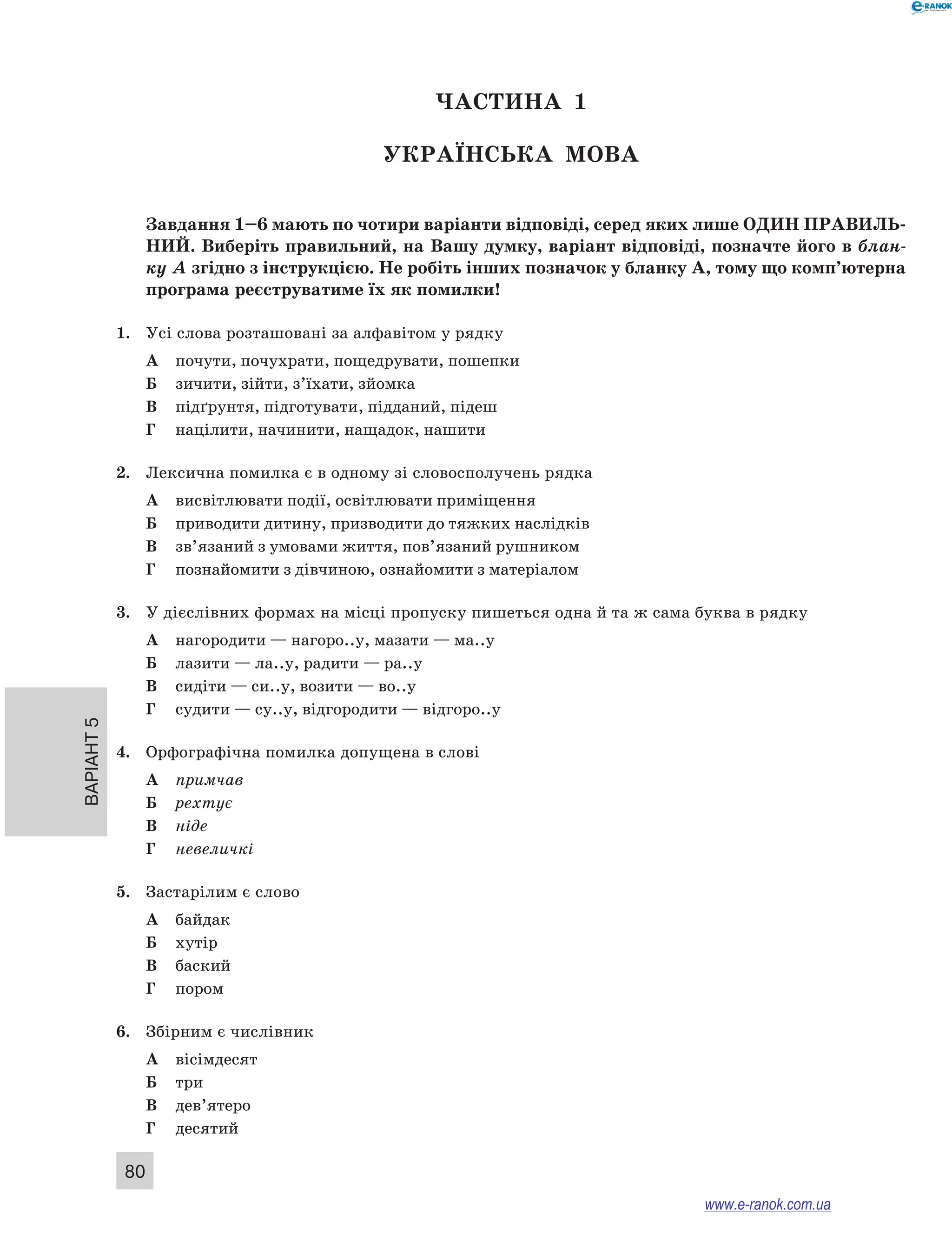 Варіант 5
80
ЧАСТИНА  1
Українська мова
Завдання 1–6 мають по чотири варіанти відповіді, серед яких лише ОДИН ПРАВИЛЬ­
НИЙ. Виберіть правильний, на Вашу думку, варіант відповіді, позначте його в блан-
ку А згідно з інструкцією. Не робіть інших позначок у бланку А, тому що комп’ютерна
програма реєструватиме їх як помилки!
1.	 Усі слова розташовані за алфавітом у рядку
А	 почути, почухрати, пощедрувати, пошепки
Б	 зичити, зійти, з’їхати, зйомка
В	 підґрунтя, підготувати, підданий, підеш
Г	 націлити, начинити, нащадок, нашити
2.	 Лексична помилка є в одному зі словосполучень рядка
А	 висвітлювати події, освітлювати приміщення
Б	 приводити дитину, призводити до тяжких наслідків
В	 зв’язаний з умовами життя, пов’язаний рушником
Г	 познайомити з дівчиною, ознайомити з матеріалом
3.	 У дієслівних формах на місці пропуску пишеться одна й та ж сама буква в рядку
А	 нагородити — нагоро..у, мазати — ма..у
Б	 лазити — ла..у, радити — ра..у
В	 сидіти — си..у, возити — во..у
Г	 судити — су..у, відгородити — відгоро..у
4.	 Орфографічна помилка допущена в слові
А	 примчав
Б	 рехтує
В	 ніде
Г	 невеличкі
5.	 Застарілим є слово
А	 байдак
Б	 хутір
В	 баский
Г	 пором
6.	 Збірним є числівник
А	 вісімдесят
Б	 три
В	 дев’ятеро
Г	 десятий
www.e-ranok.com.ua
 