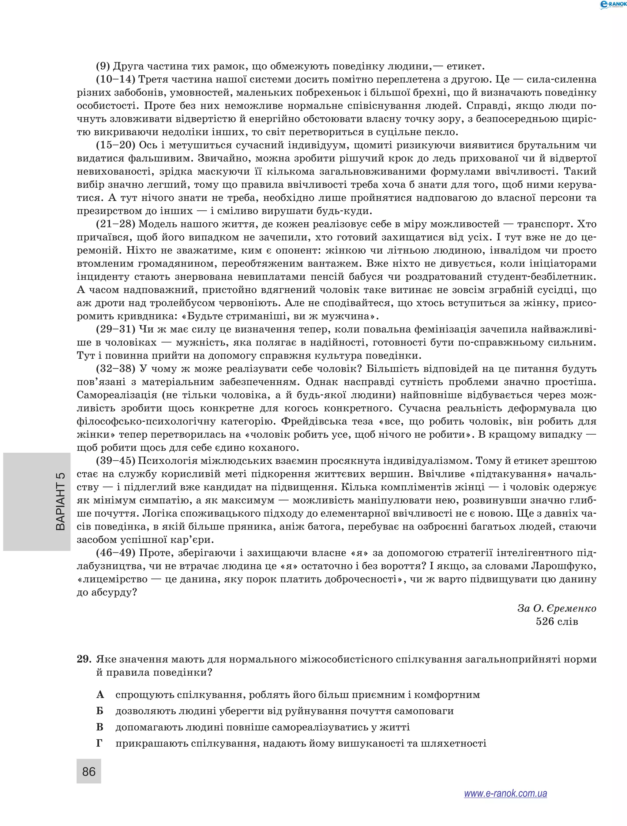 Варіант 5
86
(9) Друга частина тих рамок, що обмежують поведінку людини,— етикет.
(10–14) Третя частина нашої системи досить помітно переплетена з другою. Це — сила-силенна
різних забобонів, умовностей, маленьких побрехеньок і більшої брехні, що й визначають поведінку
особистості. Проте без них неможливе нормальне співіснування людей. Справді, якщо люди по-
чнуть зловживати відвертістю й енергійно обстоювати власну точку зору, з безпосередньою щиріс-
тю викриваючи недоліки інших, то світ перетвориться в суцільне пекло.
(15–20) Ось і метушиться сучасний індивідуум, щомиті ризикуючи виявитися брутальним чи
видатися фальшивим. Звичайно, можна зробити рішучий крок до ледь прихованої чи й відвертої
невихованості, зрідка маскуючи її кількома загальновживаними формулами ввічливості. Такий
вибір значно легший, тому що правила ввічливості треба хоча б знати для того, щоб ними керува-
тися. А тут нічого знати не треба, необхідно лише пройнятися надповагою до власної персони та
презирством до інших — і сміливо вирушати будь-куди.
(21–28) Модель нашого життя, де кожен реалізовує себе в міру можливостей — транспорт. Хто
причаївся, щоб його випадком не зачепили, хто готовий захищатися від усіх. І тут вже не до це-
ремоній. Ніхто не зважатиме, ким є опонент: жінкою чи літньою людиною, інвалідом чи просто
втомленим громадянином, переобтяженим вантажем. Вже ніхто не дивується, коли ініціаторами
інциденту стають знервована невиплатами пенсій бабуся чи роздратований студент-безбілетник.
А часом надповажний, пристойно вдягнений чоловік таке витинає не зовсім зграбній сусідці, що
аж дроти над тролейбусом червоніють. Але не сподівайтеся, що хтось вступиться за жінку, присо-
ромить кривдника: «Будьте стриманіші, ви ж мужчина».
(29–31) Чи ж має силу це визначення тепер, коли повальна фемінізація зачепила найважливі-
ше в чоловіках — мужність, яка полягає в надійності, готовності бути по-справжньому сильним.
Тут і повинна прийти на допомогу справжня культура поведінки.
(32–38) У чому ж може реалізувати себе чоловік? Більшість відповідей на це питання будуть
пов’язані з  матеріальним забезпеченням. Однак насправді сутність проблеми значно простіша.
Самореалізація (не тільки чоловіка, а  й  будь-якої людини) найповніше відбувається через мож-
ливість зробити щось конкретне для когось конкретного. Сучасна реальність деформувала цю
філософсько-психологічну категорію. Фрейдівська теза «все, що робить чоловік, він робить для
жінки» тепер перетворилась на «чоловік робить усе, щоб нічого не робити». В кращому випадку —
щоб робити щось для себе єдино коханого.
(39–45) Психологія міжлюдських взаємин просякнута індивідуалізмом. Тому й етикет зрештою
стає на службу корисливій меті підкорення життєвих вершин. Ввічливе «підтакування» началь-
ству — і підлеглий вже кандидат на підвищення. Кілька компліментів жінці — і чоловік одержує
як мінімум симпатію, а як максимум — можливість маніпулювати нею, розвинувши значно глиб-
ше почуття. Логіка споживацького підходу до елементарної ввічливості не є новою. Ще з давніх ча-
сів поведінка, в якій більше пряника, аніж батога, перебуває на озброєнні багатьох людей, стаючи
засобом успішної кар’єри.
(46–49) Проте, зберігаючи і захищаючи власне «я» за допомогою стратегії інтелігентного під-
лабузництва, чи не втрачає людина це «я» остаточно і без вороття? І якщо, за словами Ларошфуко,
«лицемірство — це данина, яку порок платить доброчесності», чи ж варто підвищувати цю данину
до абсурду?
За О. Єременко 
526 слів
29.	 Яке значення мають для нормального міжособистісного спілкування загальноприйняті норми
й правила поведінки?
А	 спрощують спілкування, роблять його більш приємним і комфортним
Б	 дозволяють людині уберегти від руйнування почуття самоповаги
В	 допомагають людині повніше самореалізуватись у житті
Г	 прикрашають спілкування, надають йому вишуканості та шляхетності
www.e-ranok.com.ua
 