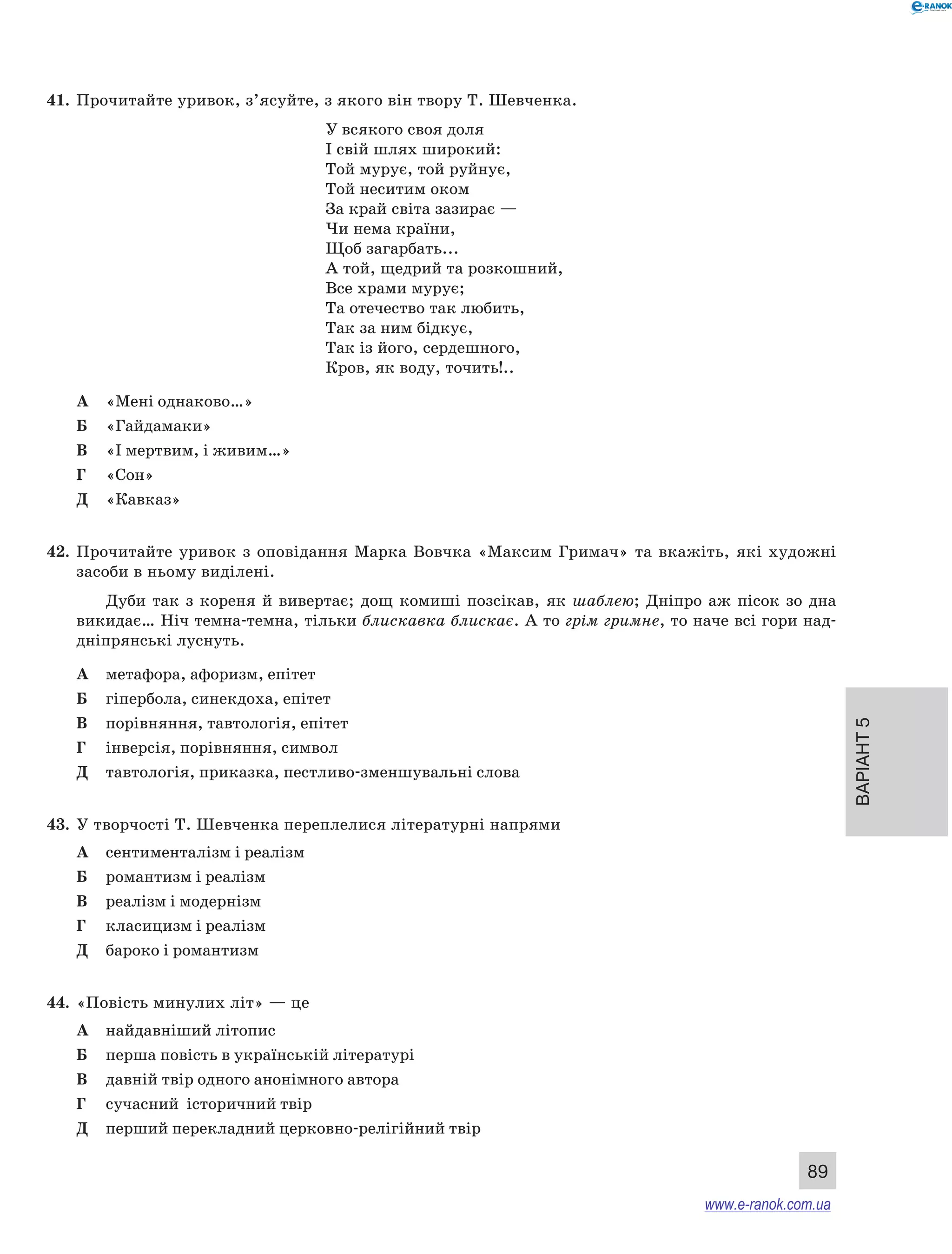Варіант 5
89
41.	 Прочитайте уривок, з’ясуйте, з якого він твору Т. Шевченка.
У	всякого своя доля
І свій шлях широкий:
Той мурує, той руйнує,
Той неситим оком
За край світа зазирає —
Чи нема країни,
Щоб загарбать...
А той, щедрий та розкошний,
Все храми мурує;
Та отечество так любить,
Так за ним бідкує,
Так із його, сердешного,
Кров, як воду, точить!..
А	 «Мені однаково…»
Б	 «Гайдамаки»
В	 «І мертвим, і живим…»
Г	 «Сон»
Д	 «Кавказ»
42.	 Прочитайте уривок з  оповідання Марка Вовчка «Максим Гримач» та вкажіть, які художні
засоби в ньому виділені.
Дуби так з  кореня й  вивертає; дощ комиші позсікав, як шаблею; Дніпро аж пісок зо дна
викидає… Ніч темна-темна, тільки блискавка блискає. А то грім гримне, то наче всі гори над-
дніпрянські луснуть.
А	 метафора, афоризм, епітет
Б	 гіпербола, синекдоха, епітет
В	 порівняння, тавтологія, епітет
Г	 інверсія, порівняння, символ
Д	 тавтологія, приказка, пестливо-зменшувальні слова
43.	 У творчості Т. Шевченка переплелися літературні напрями
А	 сентименталізм і реалізм
Б	 романтизм і реалізм
В	 реалізм і модернізм
Г	 класицизм і реалізм
Д	 бароко і романтизм
44.	 «Повість минулих літ» — це
А	 найдавніший літопис
Б	 перша повість в українській літературі
В	 давній твір одного анонімного автора
Г	 сучасний історичний твір
Д	 перший перекладний церковно-релігійний твір
www.e-ranok.com.ua
 