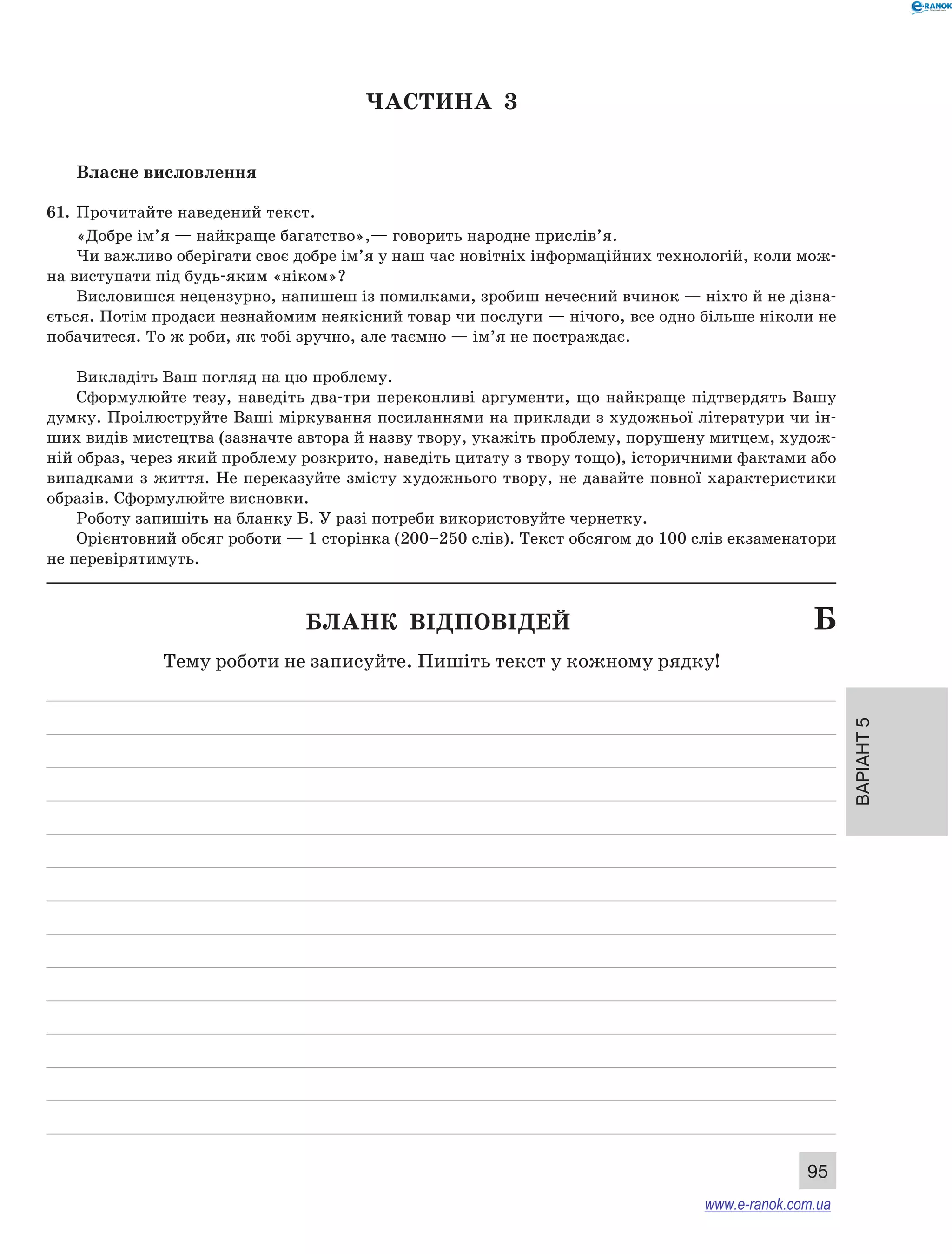 Варіант 5
95
ЧАСТИНА  3
Власне висловлення
61.	 Прочитайте наведений текст.
«Добре ім’я — найкраще багатство»,— говорить народне прислів’я.
Чи важливо оберігати своє добре ім’я у наш час новітніх інформаційних технологій, коли мож-
на виступати під будь-яким «ніком»?
Висловишся нецензурно, напишеш із помилками, зробиш нечесний вчинок — ніхто й не дізна-
ється. Потім продаси незнайомим неякісний товар чи послуги — нічого, все одно більше ніколи не
побачитеся. То ж роби, як тобі зручно, але таємно — ім’я не постраждає.
Викладіть Ваш погляд на цю проблему.
Сформулюйте тезу, наведіть два-три переконливі аргументи, що найкраще підтвердять Вашу
думку. Проілюструйте Ваші міркування посиланнями на приклади з художньої літератури чи ін-
ших видів мистецтва (зазначте автора й назву твору, укажіть проблему, порушену митцем, худож-
ній образ, через який проблему розкрито, наведіть цитату з твору тощо), історичними фактами або
випадками з життя. Не переказуйте змісту художнього твору, не давайте повної характеристики
образів. Сформулюйте висновки.
Роботу запишіть на бланку Б. У разі потреби використовуйте чернетку.
Орієнтовний обсяг роботи — 1 сторінка (200–250 слів). Текст обсягом до 100 слів екзаменатори
не перевірятимуть.
	 Бланк відповідей	 Б
Тему роботи не записуйте. Пишіть текст у кожному рядку!
www.e-ranok.com.ua
 