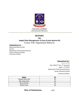 University of Dhaka
International Business

REPORT
On
Supply Chain Management: A Case of orion pharma ltd

Course Title: Organization Behavior
Submitted to:
Mohammad Monirul Islam
Lecturer
Department of International Business
Faculty of Business Studies
University of Dhaka.

Submitted by:
GOBETYCOON
Class: BBA (3 Year, 2nd Semester)
Batch: 17th (IB 4th)
Department of International Business
Faculty of Business Studies
nd

University of Dhaka.

Name
Jubayda Jakia Juthi
Md. Golam Reza
Binoy Chanda
Mehdi Hasan

Date of Submission:

ID
05
44
54
60

 