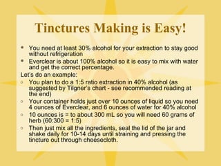 Tinctures Making is Easy!
You need at least 30% alcohol for your extraction to stay good
without refrigeration
 Everclear is about 100% alcohol so it is easy to mix with water
and get the correct percentage.
Let’s do an example:
o You plan to do a 1:5 ratio extraction in 40% alcohol (as
suggested by Tilgner’s chart - see recommended reading at
the end)
o Your container holds just over 10 ounces of liquid so you need
4 ounces of Everclear, and 6 ounces of water for 40% alcohol
o 10 ounces is = to about 300 mL so you will need 60 grams of
herb (60:300 = 1:5)
o Then just mix all the ingredients, seal the lid of the jar and
shake daily for 10-14 days until straining and pressing the
tincture out through cheesecloth.


 