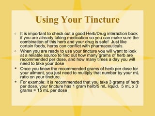 Using Your Tincture
o

o





It is important to check out a good Herb/Drug interaction book
if you are already taking medication so you can make sure the
combination of this herb and your drug is safe! Just like
certain foods, herbs can conflict with pharmaceuticals.
When you are ready to use your tincture you will want to look
at a reliable source to find out how many grams of herb are
recommended per dose, and how many times a day you will
need to take your dose
Once you know the recommended grams of herb per dose for
your ailment, you just need to multiply that number by your mL
ratio on your tincture.
For example: It is recommended that you take 3 grams of herb
per dose, your tincture has 1 gram herb/5 mL liquid. 5 mL x 3
grams = 15 mL per dose

 