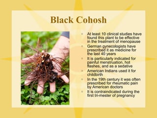 Black Cohosh
o

o

o

o
o

o

At least 10 clinical studies have
found this plant to be effective
in the treatment of menopause
German gynecologists have
prescribed it as medicine for
the last 40 years
It is particularly indicated for
painful menstruation, hot
flashes, and as a sedative
American Indians used it for
childbirth
In the 19th century it was often
prescribed for rheumatic pain
by American doctors
It is contraindicated during the
first tri-mester of pregnancy

 