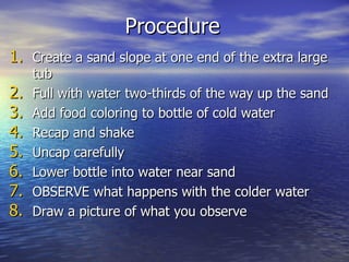 Procedure Create a sand slope at one end of the extra large tub Full with water two-thirds of the way up the sand Add food coloring to bottle of cold water Recap and shake Uncap carefully Lower bottle into water near sand OBSERVE what happens with the colder water Draw a picture of what you observe 