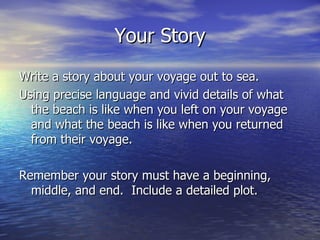 Your Story Write a story about your voyage out to sea.  Using precise language and vivid details of what the beach is like when you left on your voyage and what the beach is like when you returned from their voyage.  Remember your story must have a beginning, middle, and end.  Include a detailed plot.  