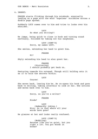 INSERT:
FRAZER starts flicking through his notebook, eventually
landing on a page with the word 'hopeless' scribbles across a
double page spread.
Suddenly LUCY comes over to him and tries to looks over his
shoulder.
LUCY
So what you writing?!
He jumps, being quick to close is book and turning round
nervously, followed by taking out his earphones.
LUCY (CONT'D)
Sorry, my names LUCY.
She smiles, extending her hand to greet him.
FRAZER
Hi?
Shyly extending his hand to also greet her.
FRAZER
(Stuttering)
I should probably get back on.
Gesturing towards his notepad. Though still holding onto it
as if to hold the secrets within.
LUCY
Course!
She moves back, leaving him be. He re-opens his book and goes
back to writing, taking intervals to look at her. She notices
and moves back over to him.
LUCY
Sorry, so you're a writer?
FRAZER
Kinda?
LUCY
(Awkwardly joking.)
Nice. So is that where all your
words have gone?
He glances at her and looks really confused.
LUCY (CONT'D)
(Mubbling)
Because like you're quiet, but you
right a lot. You put words in
books?
She gives up trying to explain, sighing. As FRAZER
6.
2.OUR BENCH - Matt Burniston
 