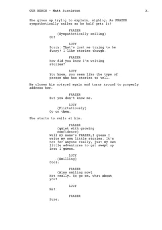 She gives up trying to explain, sighing. As FRAZER
sympathetically smiles as he half gets it?
FRAZER
(Sympathetically smiling)
Oh?
LUCY
Sorry. That's just me trying to be
funny? I like stories though.
FRAZER
How did you know I'm writing
stories?
LUCY
You know, you seem like the type of
person who has stories to tell.
He closes his notepad again and turns around to properly
address her.
FRAZER
But you don't know me.
LUCY
(Flirtatiously)
Go on then.
She starts to smile at him.
FRAZER
(quiet with growing
confidence)
Well my name's FRAZER,I guess I
write my own little stories. It's
not for anyone really, just my own
little adventures to get swept up
into I guess.
LUCY
(Smilling)
Cool.
FRAZER
(Also smiling now)
Not really. So go on, what about
you?
LUCY
Me?
FRAZER
Sure.
LUCY
3.OUR BENCH - Matt Burniston
 