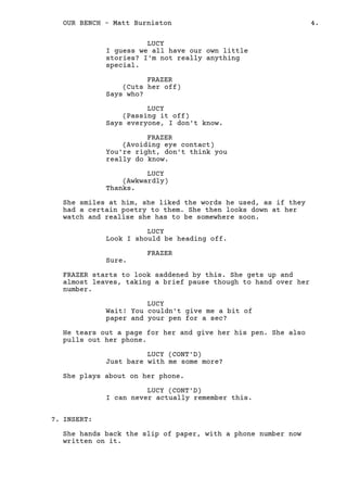 LUCY
I guess we all have our own little
stories? I'm not really anything
special.
FRAZER
(Cuts her off)
Says who?
LUCY
(Passing it off)
Says everyone, I don't know.
FRAZER
(Avoiding eye contact)
You're right, don't think you
really do know.
LUCY
(Awkwardly)
Thanks.
She smiles at him, she liked the words he used, as if they
had a certain poetry to them. She then looks down at her
watch and realise she has to be somewhere soon.
LUCY
Look I should be heading off.
FRAZER
Sure.
FRAZER starts to look saddened by this. She gets up and
almost leaves, taking a brief pause though to hand over her
number.
LUCY
Wait! You couldn't give me a bit of
paper and your pen for a sec?
He tears out a page for her and give her his pen. She also
pulls out her phone.
LUCY (CONT'D)
Just bare with me some more?
She plays about on her phone.
LUCY (CONT'D)
I can never actually remember this.
INSERT:
She hands back the slip of paper, with a phone number now
written on it.
FRAZER
7.
4.OUR BENCH - Matt Burniston
 
