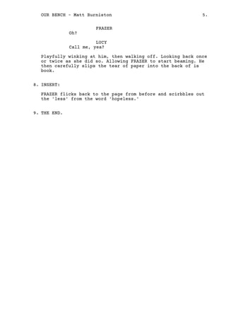 FRAZER
Oh?
LUCY
Call me, yea?
Playfully winking at him, then walking off. Looking back once
or twice as she did so. Allowing FRAZER to start beaming. He
then carefully slips the tear of paper into the back of is
book.
INSERT:
FRAZER flicks back to the page from before and scirbbles out
the 'less' from the word 'hopeless.'
THE END.
8.
9.
5.OUR BENCH - Matt Burniston
 