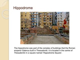 Hippodrome
The hippodrome was part of the complex of buildings that the Roman
emperor Galerius built in Thessaloniki. It is located in the centre of
Thessaloniki in a square named ‘Hippodrome Square’.
 