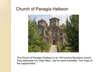 Church of Panagia Halkeon
The Church of Panagia Chalkeon is an 11th-century Byzantine church.
They dedicated it to Virgin Mary, and its name translates “The Virgin of
the coppersmiths”.
 