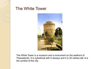 The White Tower
The White Tower is a museum and a monument on the seafront of
Thessaloniki. It is cylindrical with 6 storeys and it is 34 metres tall. It is
the symbol of the city.
 