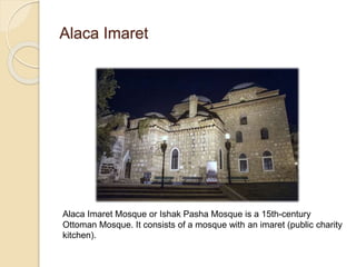 Alaca Imaret
Alaca Imaret Mosque or Ishak Pasha Mosque is a 15th-century
Ottoman Mosque. It consists of a mosque with an imaret (public charity
kitchen).
 