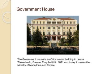 Government House
The Government House is an Ottoman-era building in central
Thessaloniki, Greece. They built it in 1891 and today it houses the
Ministry of Macedonia and Thrace.
 