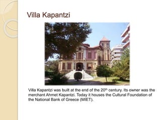 Villa Kapantzi
Villa Kapantzi was built at the end of the 20th century. Its owner was the
merchant Ahmet Kapantzi. Today it houses the Cultural Foundation of
the National Bank of Greece (MIET).
 