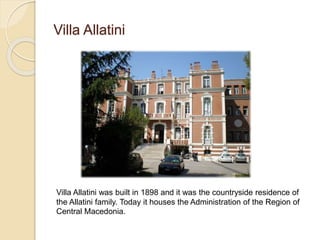 Villa Allatini
Villa Allatini was built in 1898 and it was the countryside residence of
the Allatini family. Today it houses the Administration of the Region of
Central Macedonia.
 
