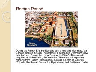 Roman Period
During the Roman Era, the Romans built a long and wide road, Via
Egnatia that ran through Thessaloniki. It connected Byzantium (now
Istanbul) with Dyrrachium (now Durrës). In 306 AD, Thessaloniki
acquired its patron saint , St Demetrius. There are still important
remains from Roman Thessaloniki, such as the Arch of Galerius,
Rotonda, the Roman Forum, the Hippodrome and the Roman Baths.
 