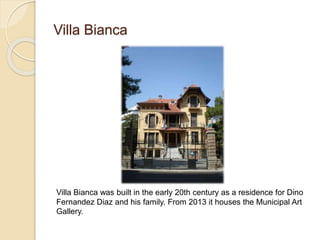 Villa Bianca
Villa Bianca was built in the early 20th century as a residence for Dino
Fernandez Diaz and his family. From 2013 it houses the Municipal Art
Gallery.
 