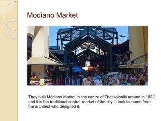 Modiano Market
They built Modiano Market in the centre of Thessaloniki around in 1922
and it is the traditional central market of the city. It took its name from
the architect who designed it.
 