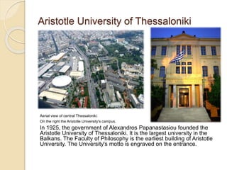 Aristotle University of Thessaloniki
Aerial view of central Thessaloniki.
On the right the Aristotle University's campus.
In 1925, the government of Alexandros Papanastasiou founded the
Aristotle University of Thessaloniki. It is the largest university in the
Balkans. The Faculty of Philosophy is the earliest building of Aristotle
University. The University's motto is engraved on the entrance.
 