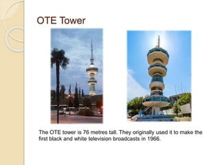 OTE Tower
The OTE tower is 76 metres tall. They originally used it to make the
first black and white television broadcasts in 1966.
 
