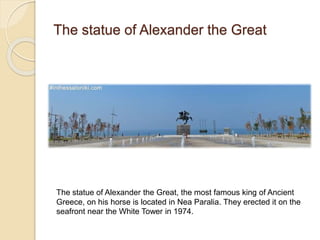 The statue of Alexander the Great
The statue of Alexander the Great, the most famous king of Ancient
Greece, on his horse is located in Nea Paralia. They erected it on the
seafront near the White Tower in 1974.
 