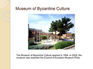 Museum of Byzantine Culture
The Museum of Byzantine Culture opened in 1994. In 2005, the
museum was awarded the Council of Europe's Museum Prize.
 