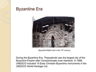 Byzantine Era
Byzantine Bath built in the 13th century
During the Byzantine Era, Thessaloniki was the largest city of the
Byzantine Empire after Constantinople (now Istanbul). In 1988,
UNESCO included 15 Early Christian Byzantine monuments in the
UNESCO World Heritage List.
 