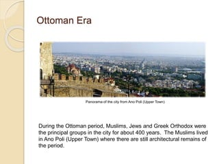 Ottoman Era
Panorama of the city from Ano Poli (Upper Town)
During the Ottoman period, Muslims, Jews and Greek Orthodox were
the principal groups in the city for about 400 years. The Muslims lived
in Ano Poli (Upper Town) where there are still architectural remains of
the period.
 