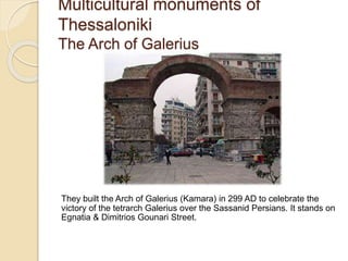 Multicultural monuments of
Thessaloniki
The Arch of Galerius
They built the Arch of Galerius (Kamara) in 299 AD to celebrate the
victory of the tetrarch Galerius over the Sassanid Persians. It stands on
Egnatia & Dimitrios Gounari Street.
 