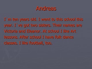 Andreas I`m ten years old. I went to this school this year. I`ve got two sisters. Their names are Victoria and Eleanor. At school I like Art lessons. After school I have folk dance classes. I like football, too. 