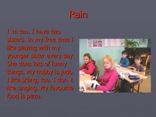Rain I`m ten. I have two sisters. In my free time I like playing with my younger sister every day. She does lots of funny things. My hobby is judo. I like skiing, too. I don`t like singing. My favourite food is pizza. 